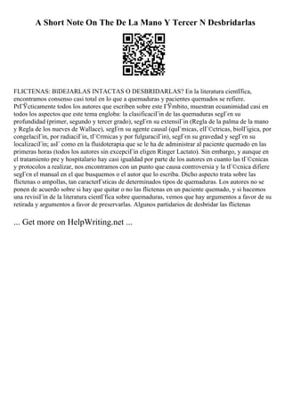 A Short Note On The De La Mano Y Tercer N Desbridarlas
FLICTENAS: ВїDEJARLAS INTACTAS O DESBRIDARLAS? En la literatura cientГ
fica,
encontramos consenso casi total en lo que a quemaduras y pacientes quemados se refiere.
PrГЎcticamente todos los autores que escriben sobre este ГЎmbito, muestran ecuanimidad casi en
todos los aspectos que este tema engloba: la clasificaciГіn de las quemaduras segГєn su
profundidad (primer, segundo y tercer grado), segГєn su extensiГіn (Regla de la palma de la mano
y Regla de los nueves de Wallace), segГєn su agente causal (quГmicas, elГ©ctricas, biolГіgica, por
congelaciГіn, por radiaciГіn, tГ©rmicas y por fulguraciГіn), segГєn su gravedad y segГєn su
localizaciГіn; asГ como en la fluidoterapia que se le ha de administrar al paciente quemado en las
primeras horas (todos los autores sin excepciГіn eligen Ringer Lactato). Sin embargo, y aunque en
el tratamiento pre y hospitalario hay casi igualdad por parte de los autores en cuanto las tГ©cnicas
y protocolos a realizar, nos encontramos con un punto que causa controversia y la tГ©cnica difiere
segГєn el manual en el que busquemos o el autor que lo escriba. Dicho aspecto trata sobre las
flictenas o ampollas, tan caracterГsticas de determinados tipos de quemaduras. Los autores no se
ponen de acuerdo sobre si hay que quitar o no las flictenas en un paciente quemado, y si hacemos
una revisiГіn de la literatura cientГfica sobre quemaduras, vemos que hay argumentos a favor de su
retirada y argumentos a favor de preservarlas. Algunos partidarios de desbridar las flictenas
... Get more on HelpWriting.net ...
 