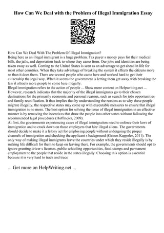 How Can We Deal with the Problem of Illegal Immigration Essay
How Can We Deal With The Problem Of Illegal Immigration?
Being here as an illegal immigrant is a huge problem. Tax payer s money pays for their medical
bills, the jails, and deportation back to where they came from. Our jobs and identities are being
taken away as well. Coming to the United States is seen as an advantage to get ahead in life for
most other countries. When they take advantage of breaking the system it effects the citizens more
so than it does them. There are several people who came here and worked hard to get their
citizenship the legal way. When it seems the government is letting them get away with breaking the
law it attracts more people to come here illegally.
Illegal immigration refers to the action of people ... Show more content on Helpwriting.net ...
However, research indicates that the majority of the illegal immigrants go to their chosen
destinations for the primarily economic and personal reasons, such as search for jobs opportunities
and family reunification. It thus implies that by understanding the reasons as to why these people
migrate illegally, the respective states may come up with executable measures to ensure that illegal
immigration is no more. The best option for solving the issue of illegal immigration in an effective
manner is by removing the incentives that draw the people into other states without following the
recommended legal procedures (Hoffmeier, 2009).
At first, the governments experiencing cases of illegal immigration need to enforce their laws of
immigration and to crack down on those employers that hire illegal aliens. The governments
should decide to make it a felony act for employing people without undergoing the proper
channels of immigration and checking the applicant s background (Gaines Kappeler, 2011). The
only way of making illegal immigrants leave the countries under which they reside illegally is by
making life difficult for them to keep on leaving there. For example, the governments should opt to
ignore granting driver s licenses, public schooling opportunities, food stamps and permanent
employment to the people that reside in the states illegally. Choosing this option is essential
because it is very hard to track and trace
... Get more on HelpWriting.net ...
 