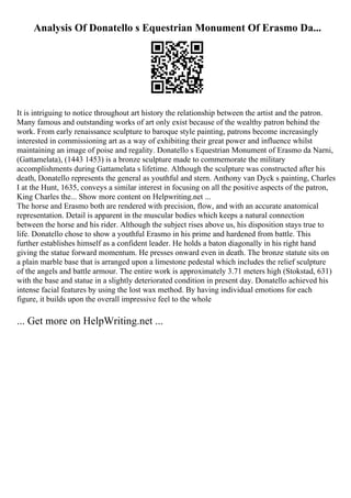Analysis Of Donatello s Equestrian Monument Of Erasmo Da...
It is intriguing to notice throughout art history the relationship between the artist and the patron.
Many famous and outstanding works of art only exist because of the wealthy patron behind the
work. From early renaissance sculpture to baroque style painting, patrons become increasingly
interested in commissioning art as a way of exhibiting their great power and influence whilst
maintaining an image of poise and regality. Donatello s Equestrian Monument of Erasmo da Narni,
(Gattamelata), (1443 1453) is a bronze sculpture made to commemorate the military
accomplishments during Gattamelata s lifetime. Although the sculpture was constructed after his
death, Donatello represents the general as youthful and stern. Anthony van Dyck s painting, Charles
I at the Hunt, 1635, conveys a similar interest in focusing on all the positive aspects of the patron,
King Charles the... Show more content on Helpwriting.net ...
The horse and Erasmo both are rendered with precision, flow, and with an accurate anatomical
representation. Detail is apparent in the muscular bodies which keeps a natural connection
between the horse and his rider. Although the subject rises above us, his disposition stays true to
life. Donatello chose to show a youthful Erasmo in his prime and hardened from battle. This
further establishes himself as a confident leader. He holds a baton diagonally in his right hand
giving the statue forward momentum. He presses onward even in death. The bronze statute sits on
a plain marble base that is arranged upon a limestone pedestal which includes the relief sculpture
of the angels and battle armour. The entire work is approximately 3.71 meters high (Stokstad, 631)
with the base and statue in a slightly deteriorated condition in present day. Donatello achieved his
intense facial features by using the lost wax method. By having individual emotions for each
figure, it builds upon the overall impressive feel to the whole
... Get more on HelpWriting.net ...
 