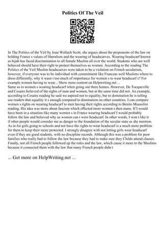 Politics Of The Veil
In The Politics of the Veil by Joan Wallach Scott, she argues about the proponents of the law on
holding France s values of liberalism and the wearing of headscarves. Wearing headscarf known
as hijab has faced discrimination to all female Muslim all over the world. Students who are well
behaved should have their right to protect themselves as women. According to the reading The
Politics of the Veil Muslim headscarves were taken to be a violation on French secularism,
however, if everyone was to be individual with commitment like Franceas well Muslims where to
dress differently, why it wasn t too much of importance for women s to wear headscarf s? For
example women having to wear... Show more content on Helpwriting.net ...
Same as to women s wearing headscarf when going out there homes. However, De Tocqueville
and Cesaire believed of the rights of man and women, but at the same time did not. An example,
according to Cesaire reading he said we aspired not to equality, but to domination he is telling
use readers that equality it s enough compared to domination on other countries. I can compare
women s rights on wearing headscarf to men having their rights according to Benito Mussolini
reading. His idea was more about fascism which effected more women s then mans. If I would
have been in a situation like many women s in France wearing headscarf I would probably
follow the law and believed why us women can t were headscarf. In other words, I won t like it
if other people would consider me as danger to the foundation of the secular state as she mention.
As in for girls going to schools and not have the rights to wear headscarf is a much more problem
for them to keep their more protected. I strongly disagree with not letting girls wear headscarf
even if they are good students, with no discipline records. Although this was a problem for poor
families who really had to follow the law because they had to make sure they Childs attend classes.
Finally, not all French people followed up the rules and the law, which cause it more to the Muslims
because it connected them with the law that many French people didn t
... Get more on HelpWriting.net ...
 