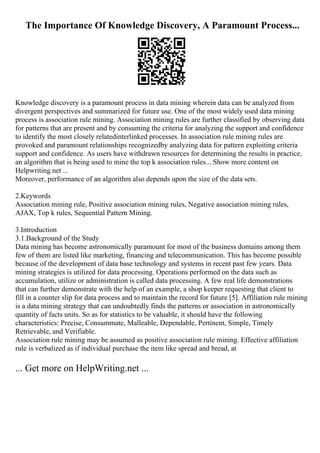 The Importance Of Knowledge Discovery, A Paramount Process...
Knowledge discovery is a paramount process in data mining wherein data can be analyzed from
divergent perspectives and summarized for future use. One of the most widely used data mining
process is association rule mining. Association mining rules are further classified by observing data
for patterns that are present and by consuming the criteria for analyzing the support and confidence
to identify the most closely relatedinterlinked processes. In association rule mining rules are
provoked and paramount relationships recognizedby analyzing data for pattern exploiting criteria
support and confidence. As users have withdrawn resources for determining the results in practice,
an algorithm that is being used to mine the top k association rules... Show more content on
Helpwriting.net ...
Moreover, performance of an algorithm also depends upon the size of the data sets.
2.Keywords
Association mining rule, Positive association mining rules, Negative association mining rules,
AJAX, Top k rules, Sequential Pattern Mining.
3.Introduction
3.1.Background of the Study
Data mining has become astronomically paramount for most of the business domains among them
few of them are listed like marketing, financing and telecommunication. This has become possible
because of the development of data base technology and systems in recent past few years. Data
mining strategies is utilized for data processing. Operations performed on the data such as
accumulation, utilize or administration is called data processing. A few real life demonstrations
that can further demonstrate with the help of an example, a shop keeper requesting that client to
fill in a counter slip for data process and to maintain the record for future [5]. Affiliation rule mining
is a data mining strategy that can undoubtedly finds the patterns or association in astronomically
quantity of facts units. So as for statistics to be valuable, it should have the following
characteristics: Precise, Consummate, Malleable, Dependable, Pertinent, Simple, Timely
Retrievable, and Verifiable.
Association rule mining may be assumed as positive association rule mining. Effective affiliation
rule is verbalized as if individual purchase the item like spread and bread, at
... Get more on HelpWriting.net ...
 