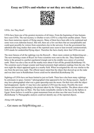 Essay on UFO s and whether or not they are real; includes...
UFOs: Are They Real?
UFOs have been one of the greatest mysteries of all times. From the beginning of time humans
have seen UFOs. The real mystery is whether or not a UFO is a ship from another planet. There
have been numerous reports of flying saucers. Many of them have been able to be explained and
some were even elaborate hoaxes. But still, there are a few out there that are unexplainable and
could quiet possibly be visitors from somewhere else in the universe. Even the government has
admitted after long studies that some of the reported cases seem to lean towards extraterrestrials.
UFO stands for unidentified flying object. Therefore the facts clearly show that UFOs are real.
The most famous of all the sightings was the Roswell ... Show more content on Helpwriting.net ...
The next morning a team of Royal Air Force scientists were sent to the site. They found three
holes in the ground in a perfect equilateral triangle and in the middle was a piece of scorched
earth. There was also a line on all the nearby trees about 4 feet off the ground (Kettelkamp 19).
The scientists used a Geiger counter and found extremely high radiation readings from the site. The
next night the object appeared again in a nearby field. When investigated the site was similar to the
one from the previous night. The official report stated that the object that showed up on the radar
and was later seen in Rendlesham Forest could not be identified (Kettelkamp 24).
Sightings of UFOs have not been limited to just on Earth. There have also been many sightings
by astronauts in space. Gemini 7 photographed what appeared to be two flying saucers. Apollo 8
may have photographed what was a giant spaceship near the moon. On their next orbit the object
had disappeared. Apollo 11 may have also spotted a UFO near the moon. Possibly the most
famous and mysterious sighting is the picture taken by the Viking satellite. The photo shows what
looks to be a giant face on Mars. The face looks remarkably similar to the face on the Sphinx in
Egypt. Some believe it could be a giant monument from an alien race that once lived on Mars
(Kettelkamp 7). Photographic analysis could not identify any of the reported objects.
Along with sightings
... Get more on HelpWriting.net ...
 