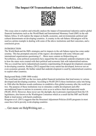 The Impact Of Transnational Industries And Global...
This essay aims to explore and critically analyse the impact of transnational industries and/or global
financial institutions such as the World Bank and International Monetary Fund (IMF) in the sub
Sahara Africa. It will explore the impact on health, economic, and environmental, political and
cultural determinants on developing countries. A country in the sub Sahara Africaregion will be
used as a prime example in dealing with some of the above institutions and their outcomes, and a
conclusion given.
INTRODUCTION
The World Bankand the IMFs strategies and its impacts in the sub Sahara region has come under
scrutiny. This has prompted concerns of the region s development with some Africans and
international organizations questioning if ... Show more content on Helpwriting.net ...
Nevertheless, some political economists have argued that the continents underdevelopment is due
to how the states were created with their political and economic link with industrialised nations.
This as a result has led to industrialised countries experimenting ill designed development concepts
in developing countries. Rodney (2012) argued that every nation has developed, however not on
even economic grounds. He further stated that underdevelopment is used by industrialised countries
to exploit other countries.
Background Body (1600 1800 words)
The word bank and IMF are the two main global financial institutions that lend money to various
developed and developing countries. According to Wolff (2013) these institutions came into being
in 1944 after the Bretton woods conference to establish a firm global economy after the world war
two. The purpose of these institutions was to stimulate a stable development and offer
unconditional loans to nations in economic crisis so as to achieve their developmental needs
(Wolff, 2013). However, these never saw the daylight, due to pressure experienced from the US
legislatures, also known as the Washington Consensus which as a result led the IMF and World
Bank to lend money with harsh conditions.
Kingston et al. (2011) suggests that the Structural Adjustment Policies (SAP) programs in most
cases have led to poverty in developing countries
... Get more on HelpWriting.net ...
 