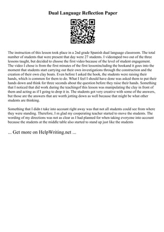 Dual Language Reflection Paper
The instruction of this lesson took place in a 2nd grade Spanish dual language classroom. The total
number of students that were present that day were 27 students. I videotaped two out of the three
lessons taught, but decided to choose the first video because of the level of student engagement.
The video I chose is from the first minutes of the first lessonincluding the hookand it goes into the
moment that students start carrying out their own investigations through the construction and the
creation of their own clay boats. Even before I asked the hook, the students were raising their
hands, which is common for them to do. What I feel I should have done was asked them to put their
hands down and think for three seconds about the question before they raise their hands. Something
that I noticed that did work during the teachingof this lesson was manipulating the clay in front of
them and acting as if I going to drop it in. The students got very creative with some of the answers,
but those are the answers that are worth jotting down as well because that might be what other
students are thinking.
Something that I didn t take into account right away was that not all students could see from where
they were standing. Therefore, I m glad my cooperating teacher started to move the students. The
wording of my directions was not as clear as I had planned for when taking everyone into account
because the students at the middle table also started to stand up just like the students
... Get more on HelpWriting.net ...
 