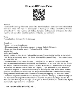 Elements Of Femme Fatale
Abstract:
This research is a study of the term femme fatal. The femme fatale are those women who use bad
manners to attract other men. The first objective of the study is to find out femme fatale elements
in Christabel. The other objective is to find out the femme fatale elements in the poem. The other
objective is to know how Geraldine enchants Sir Leoline and Christabel.
Topic:
Femme Fatale in Christabel by St. Coleridge
Objectives:
There are two objectives of study:
1.The study attempts to identify the elements of femme fatale in Christabel.
2.To explore how Geraldine seduces Christabel and Sir Leoline.
Introduction:
Author s philosophy:
Samuel Taylor Coleridge, wrote Christabel in two parts first part in 1797 and the second part in
1800.He has written many poems like Kublai Khan and The pains of Sleep. ... Show more content
on Helpwriting.net ...
Christabel deals with the female character. Coleridge wrote this poem in a very thematically
way. He wrote this in a beautiful way like his precedent works as in Kublai Khan. He has written
this poem in a lesbian and feminist issues of the poem. Christabel is a poem influenced by Edgar
Allan Poem. It is also said that his poem The Sleeper (1831) is written in the same framework.
Christabel is his poem of realization of affectivity as well as poetic form. In this poem, poet has
given the idea about a contrast between two things at a same time. On first hand he was dealing
with good and evil and on the other side he was dwelling among purity and motiveless malice.
Christabel is on good side and Geraldine showing evil elements. She trying to attract other by her
evil tricks and spelled upon Christabel. She was under her influenced and she got the idea that
there is a conflict among dark and light. Coleridge is of the view that anyone who loses her dignity,
must have the right to marry in a respected
... Get more on HelpWriting.net ...
 
