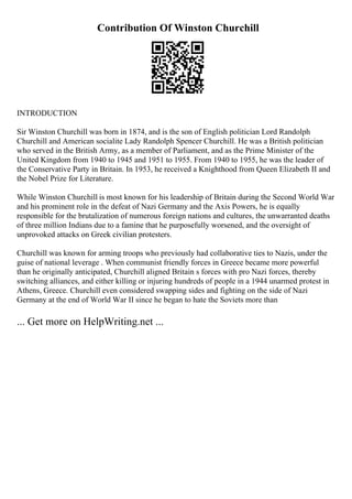 Contribution Of Winston Churchill
INTRODUCTION
Sir Winston Churchill was born in 1874, and is the son of English politician Lord Randolph
Churchill and American socialite Lady Randolph Spencer Churchill. He was a British politician
who served in the British Army, as a member of Parliament, and as the Prime Minister of the
United Kingdom from 1940 to 1945 and 1951 to 1955. From 1940 to 1955, he was the leader of
the Conservative Party in Britain. In 1953, he received a Knighthood from Queen Elizabeth II and
the Nobel Prize for Literature.
While Winston Churchill is most known for his leadership of Britain during the Second World War
and his prominent role in the defeat of Nazi Germany and the Axis Powers, he is equally
responsible for the brutalization of numerous foreign nations and cultures, the unwarranted deaths
of three million Indians due to a famine that he purposefully worsened, and the oversight of
unprovoked attacks on Greek civilian protesters.
Churchill was known for arming troops who previously had collaborative ties to Nazis, under the
guise of national leverage . When communist friendly forces in Greece became more powerful
than he originally anticipated, Churchill aligned Britain s forces with pro Nazi forces, thereby
switching alliances, and either killing or injuring hundreds of people in a 1944 unarmed protest in
Athens, Greece. Churchill even considered swapping sides and fighting on the side of Nazi
Germany at the end of World War II since he began to hate the Soviets more than
... Get more on HelpWriting.net ...
 