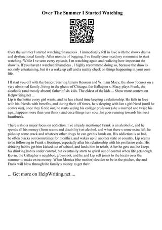 Over The Summer I Started Watching
Over the summer I started watching Shameless . I immediately fell in love with the shows drama
and dysfunctional family. After months of begging, I ve finally convinced my roommate to start
watching. While I ve seen every episode, I m watching again and realizing how important the
show is. If you haven t watched Shameless , I highly recommend doing so, because the show is
not only entertaining, but it s a wake up call and a reality check on things happening in your own
life.
I ll start you off with the basics: Starring Emmy Rossum and William Macy, the show focuses on a
very abnormal family, living in the ghetto of Chicago, the Gallagher s. Macy plays Frank, the
alcoholic (and mostly absent) father of six kids. The eldest of the kids ... Show more content on
Helpwriting.net ...
Lip is the hottie every girl wants, and he has a hard time keeping a relationship. He falls in love
with his friends with benefits, and during their off times, he s sleeping with Ian s girlfriend (until he
comes out), once they fizzle out, he starts seeing his college professor (she s married and twice his
age...happens more than you think), and once things turn sour, he goes running towards his next
heartbreak.
There s also a major focus on addiction. I ve already mentioned Frank is an alcoholic, and he
spends all his money (from scams and disability) on alcohol, and when there s some extra left, he
picks up some crack and whatever other drugs he can get his hands on. His addiction is so bad,
he often blacks out (sometimes for months), and wakes up in another state or country. Lip seems
to be following in Frank s footsteps, especially after his relationship with his professor ends. His
drinking habits get him kicked out of school, and lands him in rehab. After he gets out, he keeps
his drinking habits under control, but eventually starts to spiral out of control when life gets tough.
Kevin, the Gallagher s neighbor, grows pot, and he and Lip sell joints to the locals over the
summer to make extra money. When Monica (the mother) decides to be in the pitcher, she and
Frank will blow through the family s money to get their
... Get more on HelpWriting.net ...
 