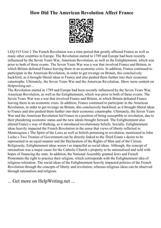 How Did The American Revolution Affect France
LEQ #15 Unit 2 The French Revolution was a time period that greatly affected France as well as
many other countries in Europe. The Revolution started in 1789 and Europe had been recently
influenced by the Seven Years War, American Revolution, as well as the Enlightenment, which was
prior to both of these events. The Seven Years War was a war that involved France and Britain, in
which Britain defeated France leaving them in an economic crisis. In addition, France continued to
participate in the American Revolution, in order to get revenge on Britain, this conclusively
backfired, as it brought liberal ideas to France and also pushed them further into their economic
catastrophe. Ultimately, the Seven Years War and the American Revolution
... Show more content on
Helpwriting.net ...
The Revolution started in 1789 and Europe had been recently influenced by the Seven Years War,
American Revolution, as well as the Enlightenment, which was prior to both of these events. The
Seven Years War was a war that involved France and Britain, in which Britain defeated France
leaving them in an economic crisis. In addition, France continued to participate in the American
Revolution, in order to get revenge on Britain, this conclusively backfired, as it brought liberal ideas
to France and also pushed them further into their economic catastrophe. Ultimately, the Seven Years
War and the American Revolution led France to a position of being susceptible to revolution, due to
their plundering economic status and the new ideals brought forward. The Enlightenment also
altered France s way of thinking, as it introduced revolutionary beliefs. Socially, Enlightenment
ideas heavily impacted the French Revolution in the sense that views of liberty reflected in
Montesquieu s The Spirit of the Laws as well as beliefs pertaining to revolution, mentioned in John
Locke s Two Treaties of Government can be directly linked to the Third Estate s desire to be
represented in an equal manner and the Declaration of the Rights of Man and of the Citizen.
Religiously, Enlightenment ideas weren t as impactful as social ideas. Although, the concept of
rationalism was a major cause for the Catholic Church s property to be nationalized and sold with
hopes of financing the state. In addition, the National Assembly granted Jews and French
Protestants the right to practice their religion, which corresponds with the Enlightenment idea of
religious toleration. The social ideas of the Enlightenment heavily impacted policies of the French
Revolution through the concepts of liberty and revolution, whereas religious ideas can be observed
through rationalism and religious
... Get more on HelpWriting.net ...
 