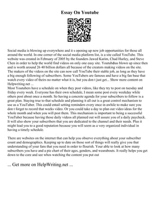 Essay On Youtube
Social media is blowing up everywhere and it s opening up new job opportunities for those all
around the world. In one corner of the social media platform list, is a site called YouTube. This
website was created in February of 2005 by the founders Jawed Karim, Chad Hurley, and Steve
Chen in order to help the world find videos on only one easy site. Youtubehas blown up since then
and is worth around 26 40 billion dollars all because of the creators making videos on the site.
The makers of the videos on the site can now call YouTube their stable job, as long as they have
a big enough following of subscribers. Some YouTubers are famous and have a big fan base that
watch every video of theirs no matter what it is, but you don t just get... Show more content on
Helpwriting.net ...
Most Youtubers have a schedule on when they post videos, like they try to post on tuesday and
friday every week. Everyone has their own schedule, I mean some post every weekday while
others post about once a month. So having a concrete agenda for your subscribers to follow is a
great plan. Staying true to that schedule and planning it all out is a great control mechanism to
use as a YouTuber. This could entail setting reminders every once in awhile to make sure you
don t forget to record that weeks video. Or you could take a day to plan out video ideas for the
whole month and when you will post them. This mechanism is important to being a successful
YouTuber because having those daily videos all planned out will assure you of a daily paycheck.
It will also show your subscribers that you are dedicated to the channel and their needs. Plus it
might lead you to a good reputation because you will seem as a very organized individual in
having a timely schedule.
There are websites on the internet that can help you observe everything about your subscriber
count and demographics. Keeping up to date on those sort of things will really give you that
understanding of your fans that you need in order to flourish. Your able to look at how many
subscribers you have and a pie chart of their ages, genders, and wearabouts. It really helps you get
down to the core and see whos watching the content you put out
... Get more on HelpWriting.net ...
 