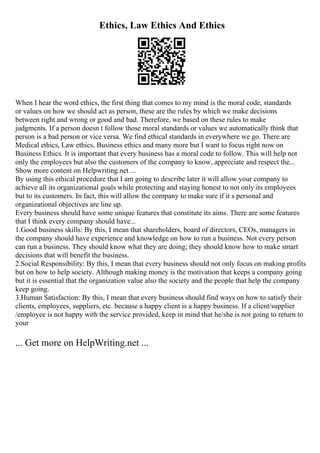 Ethics, Law Ethics And Ethics
When I hear the word ethics, the first thing that comes to my mind is the moral code, standards
or values on how we should act as person, these are the rules by which we make decisions
between right and wrong or good and bad. Therefore, we based on these rules to make
judgments. If a person doesn t follow those moral standards or values we automatically think that
person is a bad person or vice versa. We find ethical standards in everywhere we go. There are
Medical ethics, Law ethics, Business ethics and many more but I want to focus right now on
Business Ethics. It is important that every business has a moral code to follow. This will help not
only the employees but also the customers of the company to know, appreciate and respect the...
Show more content on Helpwriting.net ...
By using this ethical procedure that I am going to describe later it will allow your company to
achieve all its organizational goals while protecting and staying honest to not only its employees
but to its customers. In fact, this will allow the company to make sure if it s personal and
organizational objectives are line up.
Every business should have some unique features that constitute its aims. There are some features
that I think every company should have...
1.Good business skills: By this, I mean that shareholders, board of directors, CEOs, managers in
the company should have experience and knowledge on how to run a business. Not every person
can run a business. They should know what they are doing; they should know how to make smart
decisions that will benefit the business.
2.Social Responsibility: By this, I mean that every business should not only focus on making profits
but on how to help society. Although making money is the motivation that keeps a company going
but it is essential that the organization value also the society and the people that help the company
keep going.
3.Human Satisfaction: By this, I mean that every business should find ways on how to satisfy their
clients, employees, suppliers, etc. because a happy client is a happy business. If a client/supplier
/employee is not happy with the service provided, keep in mind that he/she is not going to return to
your
... Get more on HelpWriting.net ...
 