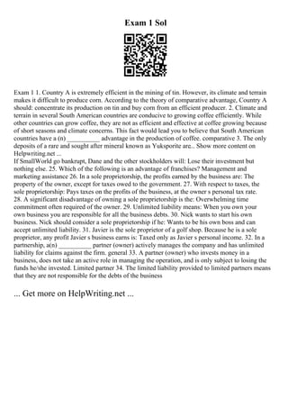 Exam 1 Sol
Exam 1 1. Country A is extremely efficient in the mining of tin. However, its climate and terrain
makes it difficult to produce corn. According to the theory of comparative advantage, Country A
should: concentrate its production on tin and buy corn from an efficient producer. 2. Climate and
terrain in several South American countries are conducive to growing coffee efficiently. While
other countries can grow coffee, they are not as efficient and effective at coffee growing because
of short seasons and climate concerns. This fact would lead you to believe that South American
countries have a (n) __________ advantage in the production of coffee. comparative 3. The only
deposits of a rare and sought after mineral known as Yuksporite are... Show more content on
Helpwriting.net ...
If SmallWorld go bankrupt, Dane and the other stockholders will: Lose their investment but
nothing else. 25. Which of the following is an advantage of franchises? Management and
marketing assistance 26. In a sole proprietorship, the profits earned by the business are: The
property of the owner, except for taxes owed to the government. 27. With respect to taxes, the
sole proprietorship: Pays taxes on the profits of the business, at the owner s personal tax rate.
28. A significant disadvantage of owning a sole proprietorship is the: Overwhelming time
commitment often required of the owner. 29. Unlimited liability means: When you own your
own business you are responsible for all the business debts. 30. Nick wants to start his own
business. Nick should consider a sole proprietorship if he: Wants to be his own boss and can
accept unlimited liability. 31. Javier is the sole proprietor of a golf shop. Because he is a sole
proprietor, any profit Javier s business earns is: Taxed only as Javier s personal income. 32. In a
partnership, a(n) __________ partner (owner) actively manages the company and has unlimited
liability for claims against the firm. general 33. A partner (owner) who invests money in a
business, does not take an active role in managing the operation, and is only subject to losing the
funds he/she invested. Limited partner 34. The limited liability provided to limited partners means
that they are not responsible for the debts of the business
... Get more on HelpWriting.net ...
 