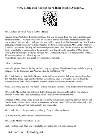 Mrs. Linde as a Foil for Nora in in Ibsen s A Doll s...
Mrs. Linde as a Foil for Nora in A Doll s House
Random House Webster s dictionary defines a foil as a person or thing that makes another seem
better by contrast. This essay will focus on the use of the foil to contrast another character. The
characters of Nora and Mrs. Linde provide an excellent example of this literary device. Mrs. Linde s
aged, experienced personality is the perfect foil for Nora s childish nature. Mrs. Linde s hard life
is used to contrast the frivolity and sheltered aspects of Nora s life. Nora s optimism and belief in
things improbable is an opposite to the rationality and down to earth mentality of Mrs. Linde.
Finally, the rekindling of the flame between Mrs. Linde and Krogstad is a direct contrast to the ...
Show more content on Helpwriting.net ...
Nora: (Ibsen Hurriedly) You could give me money, Torvald
...
Helmer: But Nora
Nora: Oh, please, Torvald darling, do that! I beg you, please. Then I could hang the bills in pretty
gilt paper on the Christmas tree. Wouldn t that be fun? (Ibsen 77 87)
Mrs. Linde is the perfect foil for Nora as can be evidenced with the following excerpt from lines
297 301. Mrs. Linde s self sacrifice for her closest loved ones is atypical of those without the
utmost maturity. Mrs. Linde married a man she did not love for the purpose of security:
Nora: ...is it really true that you weren t in love with your husband? Why did you marry him then?
Mrs. Linde: My mother was still alive, but bedridden and helpless and I had my two younger
brothers to look after. In all conscience, I didn t think I could turn him down.
Evidence of Mrs. Linde s hard life can be seen in the conversation occurring between herself and
Doctor Rank, a friend of the Helmer s. In contrast to Nora s life of little trouble and frivolity, Mrs.
Linde has worn herself out, both mentally and physically:
Mrs. Linde: Yes, I take the stairs very slowly. They re rather hard on me.
Dr. Rank: Uh hm, some touch of internal weakness?
Mrs. Linde: More overexertion, I d say.
Rank: Nothing else? Then you re probably here in town to rest up in a round of
... Get more on HelpWriting.net ...
 