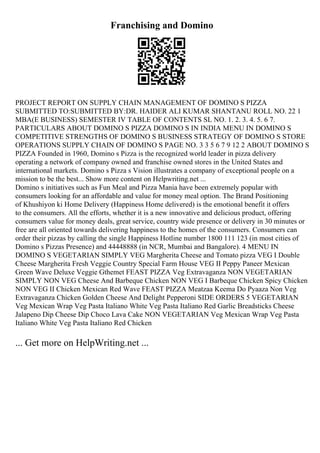 Franchising and Domino
PROJECT REPORT ON SUPPLY CHAIN MANAGEMENT OF DOMINO S PIZZA
SUBMITTED TO:SUBMITTED BY:DR. HAIDER ALI KUMAR SHANTANU ROLL NO. 22 1
MBA(E BUSINESS) SEMESTER IV TABLE OF CONTENTS SL NO. 1. 2. 3. 4. 5. 6 7.
PARTICULARS ABOUT DOMINO S PIZZA DOMINO S IN INDIA MENU IN DOMINO S
COMPETITIVE STRENGTHS OF DOMINO S BUSINESS STRATEGY OF DOMINO S STORE
OPERATIONS SUPPLY CHAIN OF DOMINO S PAGE NO. 3 3 5 6 7 9 12 2 ABOUT DOMINO S
PIZZA Founded in 1960, Domino s Pizza is the recognized world leader in pizza delivery
operating a network of company owned and franchise owned stores in the United States and
international markets. Domino s Pizza s Vision illustrates a company of exceptional people on a
mission to be the best... Show more content on Helpwriting.net ...
Domino s initiatives such as Fun Meal and Pizza Mania have been extremely popular with
consumers looking for an affordable and value for money meal option. The Brand Positioning
of Khushiyon ki Home Delivery (Happiness Home delivered) is the emotional benefit it offers
to the consumers. All the efforts, whether it is a new innovative and delicious product, offering
consumers value for money deals, great service, country wide presence or delivery in 30 minutes or
free are all oriented towards delivering happiness to the homes of the consumers. Consumers can
order their pizzas by calling the single Happiness Hotline number 1800 111 123 (in most cities of
Domino s Pizzas Presence) and 44448888 (in NCR, Mumbai and Bangalore). 4 MENU IN
DOMINO S VEGETARIAN SIMPLY VEG Margherita Cheese and Tomato pizza VEG I Double
Cheese Margherita Fresh Veggie Country Special Farm House VEG II Peppy Paneer Mexican
Green Wave Deluxe Veggie Gthemet FEAST PIZZA Veg Extravaganza NON VEGETARIAN
SIMPLY NON VEG Cheese And Barbeque Chicken NON VEG I Barbeque Chicken Spicy Chicken
NON VEG II Chicken Mexican Red Wave FEAST PIZZA Meatzaa Keema Do Pyaaza Non Veg
Extravaganza Chicken Golden Cheese And Delight Pepperoni SIDE ORDERS 5 VEGETARIAN
Veg Mexican Wrap Veg Pasta Italiano White Veg Pasta Italiano Red Garlic Breadsticks Cheese
Jalapeno Dip Cheese Dip Choco Lava Cake NON VEGETARIAN Veg Mexican Wrap Veg Pasta
Italiano White Veg Pasta Italiano Red Chicken
... Get more on HelpWriting.net ...
 