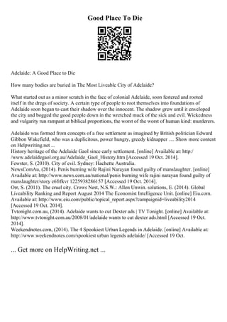 Good Place To Die
Adelaide: A Good Place to Die
How many bodies are buried in The Most Liveable City of Adelaide?
What started out as a minor scratch in the face of colonial Adelaide, soon festered and rooted
itself in the dregs of society. A certain type of people to root themselves into foundations of
Adelaide soon began to cast their shadow over the innocent. The shadow grew until it enveloped
the city and bogged the good people down in the wretched muck of the sick and evil. Wickedness
and vulgarity run rampant at biblical proportions, the worst of the worst of human kind: murderers.
Adelaide was formed from concepts of a free settlement as imagined by British politician Edward
Gibbon Wakefield, who was a duplicitous, power hungry, greedy kidnapper .... Show more content
on Helpwriting.net ...
History heritage of the Adelaide Gaol since early settlement. [online] Available at: http:/
/www.adelaidegaol.org.au/Adelaide_Gaol_History.htm [Accessed 19 Oct. 2014].
Fewster, S. (2010). City of evil. Sydney: Hachette Australia.
NewsComAu, (2014). Penis burning wife Rajini Narayan found guilty of manslaughter. [online]
Available at: http://www.news.com.au/national/penis burning wife rajini narayan found guilty of
manslaughter/story e6frfkvr 1225938286157 [Accessed 19 Oct. 2014].
Orr, S. (2011). The cruel city. Crows Nest, N.S.W.: Allen Unwin. solutions, E. (2014). Global
Liveability Ranking and Report August 2014 The Economist Intelligence Unit. [online] Eiu.com.
Available at: http://www.eiu.com/public/topical_report.aspx?campaignid=liveability2014
[Accessed 19 Oct. 2014].
Tvtonight.com.au, (2014). Adelaide wants to cut Dexter ads | TV Tonight. [online] Available at:
http://www.tvtonight.com.au/2008/01/adelaide wants to cut dexter ads.html [Accessed 19 Oct.
2014].
Weekendnotes.com, (2014). The 4 Spookiest Urban Legends in Adelaide. [online] Available at:
http://www.weekendnotes.com/spookiest urban legends adelaide/ [Accessed 19 Oct.
... Get more on HelpWriting.net ...
 