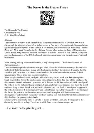 The Demon in the Freezer Essays
The Demon In The Freezer
Christopher Coble
C. K. King High School
Abstract
The first major bioterror event in the United States the anthrax attacks in October 2001 was a
clarion call for scientists who work with hot agents to find ways of protecting civilian populations
against biological weapons. In The Demon in the Freezer, his first nonfiction book since The Hot
Zone, a #1 New York Times bestseller, Richard Preston takes us into the heart of Usamriid, the
United States Army Medical Research Institute of Infectious Diseases at Fort Detrick, Maryland,
once the headquarters of the U.S. biological weapons program and now the epicenter of national
biodefense.
Peter Jahrling, the top scientist at Usamriid, a wry virologist who ... Show more content on
Helpwriting.net ...
There are many mysteries about the smallpox virus. Since the seventeenth century, doctors have
understood that if the pustules merge into sheets across the body the victim will usually die: the
virus has split the whole skin. If the victim survives, the pustules turn into scabs and fall off,
leaving scars. This is known as ordinary smallpox.
Some people develop extreme smallpox, which is loosely called black pox. Doctors separate
black pox into two forms flat smallpox and hemorrhagic smallpox. In a case of flat smallpox, the
skin remains smooth and doesn t pustulate, but it darkens until it looks charred, and it can slip off
the body in sheets. In hemorrhagic smallpox, black, unclotted blood oozes or runs from the mouth
and other body orifices. Black pox is close to a hundred per cent fatal. If any sign of it appears in
the body, the victim will almost certainly die. In the bloody cases, the virus destroys the linings of
the throat, the stomach, the intestines, the rectum, and the vagina, and these membranes
disintegrate. Fatal smallpox can destroy the body s entire skin both the exterior skin and the interior
skin that lines the passages of the body.
Smallpox virus s scientific name is variola. It means spotted in Latin, and it was given to the
disease by a medieval bishop. The virus, as a life form, comes in two subspecies:
... Get more on HelpWriting.net ...
 