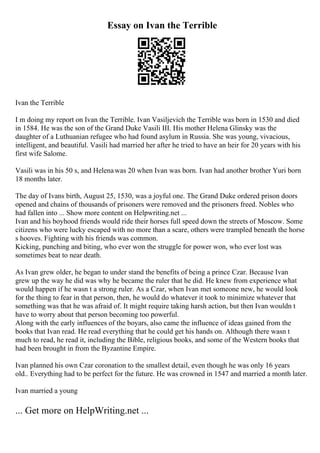 Essay on Ivan the Terrible
Ivan the Terrible
I m doing my report on Ivan the Terrible. Ivan Vasiljevich the Terrible was born in 1530 and died
in 1584. He was the son of the Grand Duke Vasili III. His mother Helena Glinsky was the
daughter of a Luthuanian refugee who had found asylum in Russia. She was young, vivacious,
intelligent, and beautiful. Vasili had married her after he tried to have an heir for 20 years with his
first wife Salome.
Vasili was in his 50 s, and Helenawas 20 when Ivan was born. Ivan had another brother Yuri born
18 months later.
The day of Ivans birth, August 25, 1530, was a joyful one. The Grand Duke ordered prison doors
opened and chains of thousands of prisoners were removed and the prisoners freed. Nobles who
had fallen into ... Show more content on Helpwriting.net ...
Ivan and his boyhood friends would ride their horses full speed down the streets of Moscow. Some
citizens who were lucky escaped with no more than a scare, others were trampled beneath the horse
s hooves. Fighting with his friends was common.
Kicking, punching and biting, who ever won the struggle for power won, who ever lost was
sometimes beat to near death.
As Ivan grew older, he began to under stand the benefits of being a prince Czar. Because Ivan
grew up the way he did was why he became the ruler that he did. He knew from experience what
would happen if he wasn t a strong ruler. As a Czar, when Ivan met someone new, he would look
for the thing to fear in that person, then, he would do whatever it took to minimize whatever that
something was that he was afraid of. It might require taking harsh action, but then Ivan wouldn t
have to worry about that person becoming too powerful.
Along with the early influences of the boyars, also came the influence of ideas gained from the
books that Ivan read. He read everything that he could get his hands on. Although there wasn t
much to read, he read it, including the Bible, religious books, and some of the Western books that
had been brought in from the Byzantine Empire.
Ivan planned his own Czar coronation to the smallest detail, even though he was only 16 years
old.. Everything had to be perfect for the future. He was crowned in 1547 and married a month later.
Ivan married a young
... Get more on HelpWriting.net ...
 