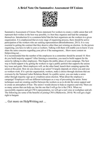 A Brief Note On Summative Assessment Of Unions
Summative Assessment of Unions Thesis statement For workers to create a viable union that will
represent their wishes in the best way possible, it s best they organize and lead the campaign
themselves. Introduction It is a common belief that the best organizers are the workers in a given
organization. It is emphasized that at every stage of organizing process, there should be active
participation of the workers who are seeking representation (Bronfenbrenner, 2013). It is very
essential to getting the contract that they deserve other than just winning an election. As the person
organizing, you have to talk to your co workers. Talking with them will enable you to know if you
share the same concerns regarding your job or if the management... Show more content on
Helpwriting.net ...
It is recommended that the number of the employees in a committee should be around 10. How
do you build majority support? After forming a committee, you need to build support for the
union by talking to other employees. This begins the public phase of your campaign. The best
way to build support is by getting the workers to sign a public petition that supports the unions
key issue and goals. Most employers will, on the other hand, launch their camping against the
union at this point. How do you choose to go union? It largely depends on where you and your
co workers work. If it s private organization, workers, make a choice through elections that are
overseen by the National Labor Relations Board. In a public sector, you can make a union
either through majority sign up or a tradition union election. What about the employer s
campaign? Employers will use different techniques as a way of preventing the union. Some
techniques used are creating conflict between the workers so as to divide the union support and
to create an atmosphere of fear. The union I would choose to help us organize and why There are
so many unions that can help use, but the one that I will go for is the CWA. When we
successfully organize and get CWA representation, we will get a real voice at workplace and job.
The following are some of the benefits of joining CWA (Markowitz, 2014): We will get a legal
right to bargain
... Get more on HelpWriting.net ...
 