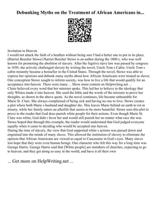Debunking Myths on the Treatment of African Americans in...
Invitation to Heaven
I would not attack the faith of a heathen without being sure I had a better one to put in its place.
(Harriet Beecher Stowe) Harriet Beecher Stowe is an author during the 1800 s, who was well
known for promoting the abolition of slavery. After the fugitive slave law was passed by congress
in 1850, she actively challenged slavery by writing the novel, Uncle Tom s Cabin. Uncle Tom s
cabin instantly became a bestseller in the United States. Through the novel, Stowe was able to
express her opinions and debunk many myths about how African Americans were treated as slaves.
One conception Stowe sought to inform society, was how to live a life that would qualify for an
acceptance into heaven. There were many ... Show more content on Helpwriting.net ...
Claire believed every word that her minister spoke. This led her to believe in the ideology that
only Whites made it into heaven. She used the bible and the words of the minister to prove her
thoughts, as shown in the above quote. As the novel continues, life became unbearable for
Marie St. Clare. She always complained of being sick and having no one to love. Stowe creates
a plot where both Marie s husband and daughter die. This leaves Marie behind on earth to rot in
misery, while her family enters an afterlife that seems to be more beautiful. Stowe uses this plot to
prove to the reader that God does punish white people for their actions. Even though Marie St.
Clare was white, God didn t favor her and would still punish her no matter what race she was.
Stowe hoped that through this example, the reader would understand that God judged everyone
equally when it came to deciding who would be accepted into heaven.
During the time of slavery, the view that God supported white s actions was passed down and
engrained into the minds of many slaves. This allowed the institution of slavery to eliminate the
opinion that African Americans are viewed as equal to Caucasians in God s eyes. Many slaves
lost hope that they were even human beings. One character who felt this way for a long time was
George Harris. George Harris said that [White people] are members of churches, expecting to go
to heaven; and they get along so easy in the world, and have it all their own
... Get more on HelpWriting.net ...
 