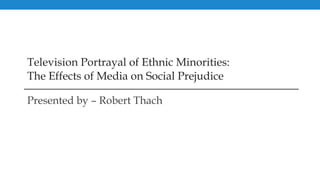 Television Portrayal of Ethnic Minorities: The Effects of Media on Social Prejudice Presented by – Robert Thach 