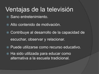 Ventajas de la televisión
 Sano entretenimiento.
 Alto contenido de motivación.
 Contribuye al desarrollo de la capacidad de
escuchar, observar y relacionar.
 Puede utilizarse como recurso educativo.
 Ha sido utilizada para educar como
alternativa a la escuela tradicional.
 