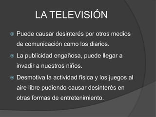 LA TELEVISIÓN
 Puede causar desinterés por otros medios
de comunicación como los diarios.
 La publicidad engañosa, puede llegar a
invadir a nuestros niños.
 Desmotiva la actividad física y los juegos al
aire libre pudiendo causar desinterés en
otras formas de entretenimiento.
 