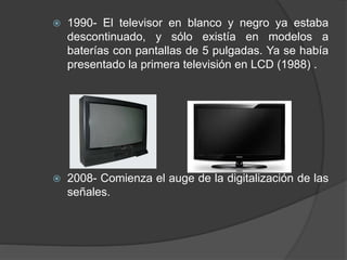  1990- El televisor en blanco y negro ya estaba
descontinuado, y sólo existía en modelos a
baterías con pantallas de 5 pulgadas. Ya se había
presentado la primera televisión en LCD (1988) .
 2008- Comienza el auge de la digitalización de las
señales.
 