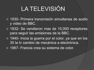 LA TELEVISIÓN
 1930- Primera transmisión simultanea de audio
y video de BBC.
 1932- Se vendieron mas de 10,000 receptores
para seguir las emisiones de la BBC.
 1940- Inicia la guerra por el color, ya que en los
30 la tv cambio de mecánica a electrónica.
 1967- Francia crea su sistema de color.
 