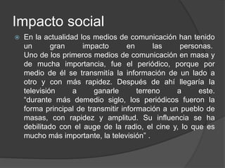 Impacto social
 En la actualidad los medios de comunicación han tenido
un gran impacto en las personas.
Uno de los primeros medios de comunicación en masa y
de mucha importancia, fue el periódico, porque por
medio de él se transmitía la información de un lado a
otro y con más rapidez. Después de ahí llegaría la
televisión a ganarle terreno a este.
“durante más demedio siglo, los periódicos fueron la
forma principal de transmitir información a un pueblo de
masas, con rapidez y amplitud. Su influencia se ha
debilitado con el auge de la radio, el cine y, lo que es
mucho más importante, la televisión” .
 