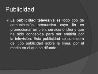 Publicidad
 La publicidad televisiva es todo tipo de
comunicación persuasiva cuyo fin es
promocionar un bien, servicio o idea y que
ha sido concebida para ser emitida por
la televisión. Esta publicidad se considera
del tipo publicidad sobre la línea, por el
medio en el que se difunde.
 