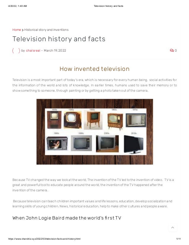 4/20/22, 1:48 AM Television history and facts
https://www.chandniz.xyz/2022/03/television-facts-and-history.html 1/11
Home  Historical story and inventions
by chalsreal - March 19, 2022  0
Television history and facts
How invent ed t elevision
Television is a most important part of today's era, which is necessary for every human being,  social activities for
the information of the world and lots of knowledge. In earlier times, humans used to save their memory or to
show something to someone, through painting or by getting a photo taken out of the camera.
Because TV changed the way we look at the world, The invention of the TV led to the invention of video.  TV is a
great and powerful tool to educate people around the world, the invention of the TV happened after the
invention of the camera.
 Because television can teach children important values ​
​
and life lessons, education, develop socialization and
learning skills of young children. News, historical education, help to make other cultures and people aware. 
When John Logie Bair d made t he wor ld's fi r st TV

 