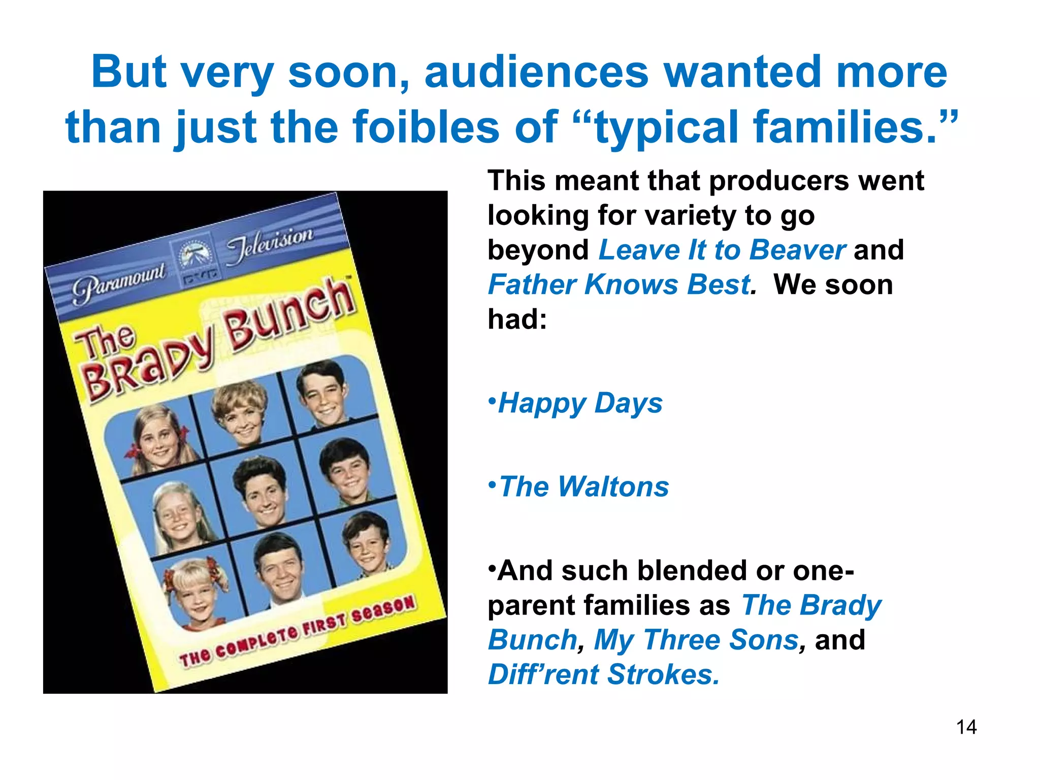 But very soon, audiences wanted more
than just the foibles of “typical families.”
This meant that producers went
looking for variety to go
beyond Leave It to Beaver and
Father Knows Best. We soon
had:
•Happy Days
•The Waltons
•And such blended or one-
parent families as The Brady
Bunch, My Three Sons, and
Diff’rent Strokes.
14
 