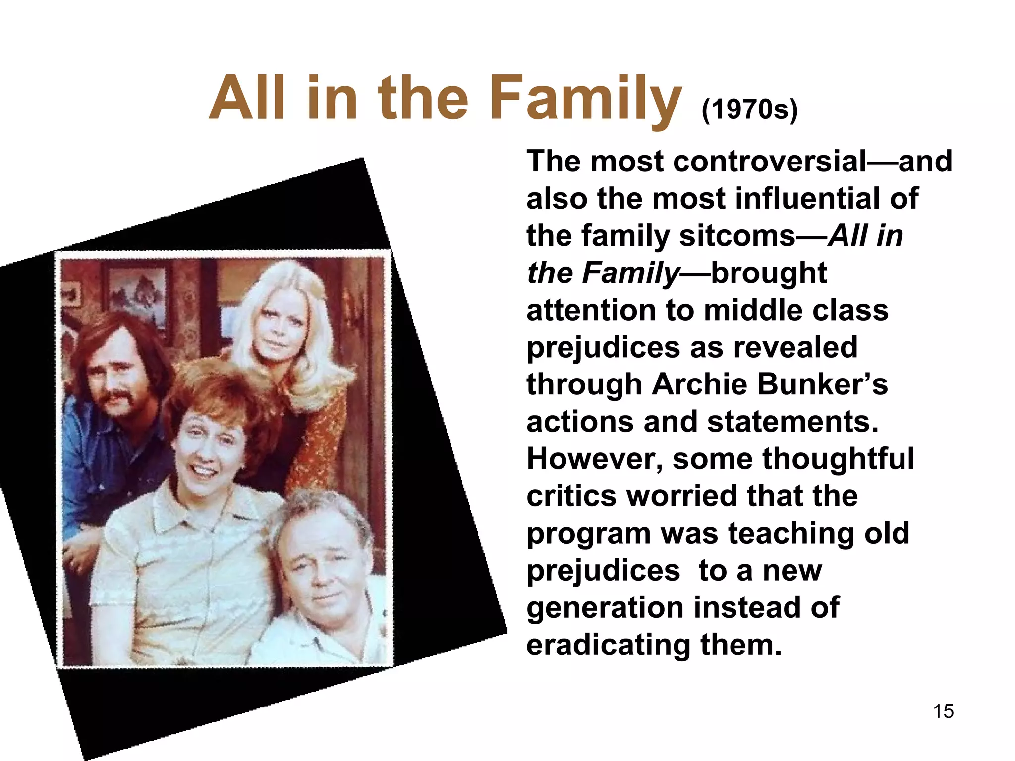 All in the Family (1970s)
The most controversial—and
also the most influential of
the family sitcoms—All in
the Family—brought
attention to middle class
prejudices as revealed
through Archie Bunker’s
actions and statements.
However, some thoughtful
critics worried that the
program was teaching old
prejudices to a new
generation instead of
eradicating them.
15
 