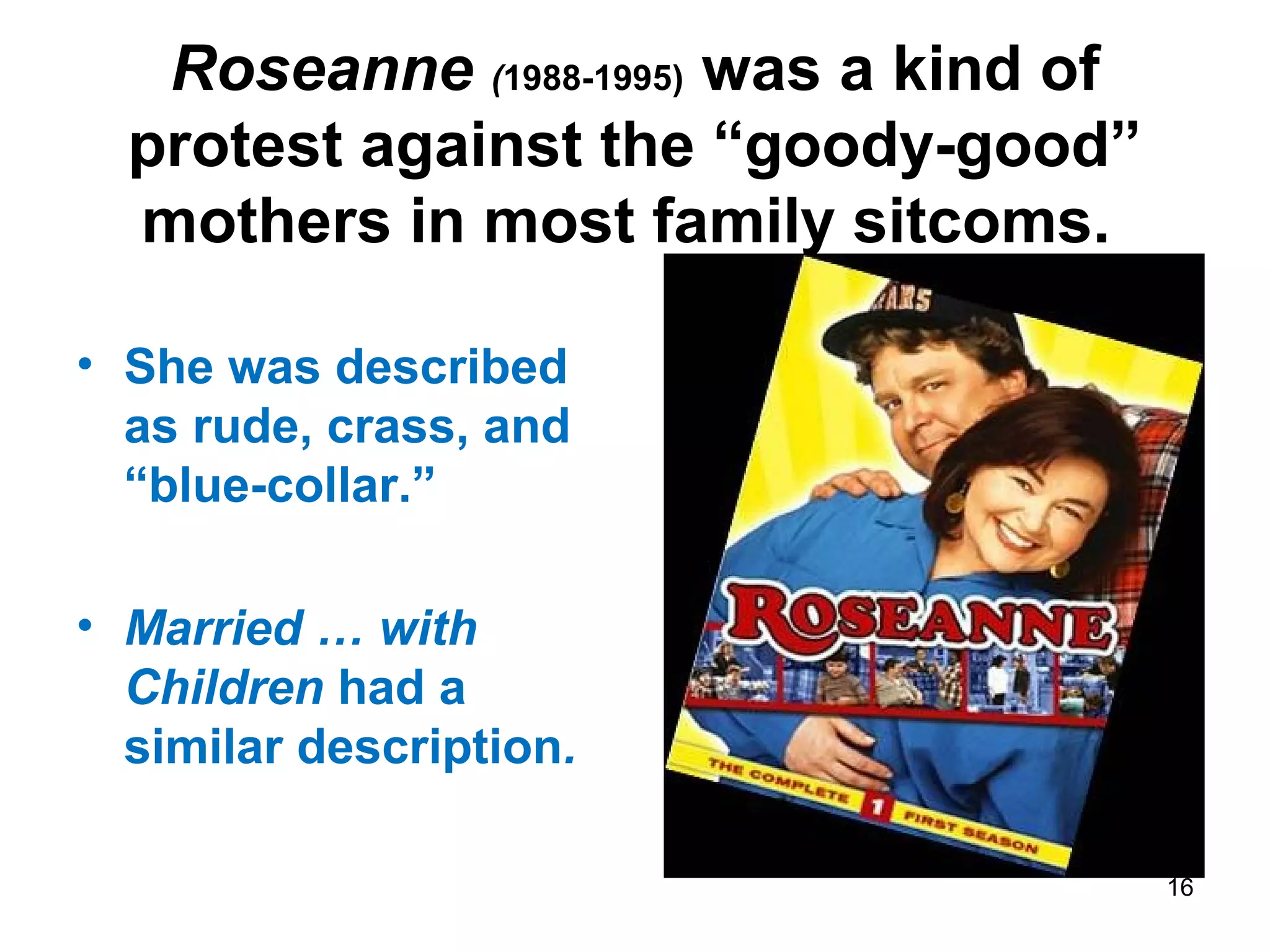 Roseanne (1988-1995) was a kind of
protest against the “goody-good”
mothers in most family sitcoms.
• She was described
as rude, crass, and
“blue-collar.”
• Married … with
Children had a
similar description.
16
 