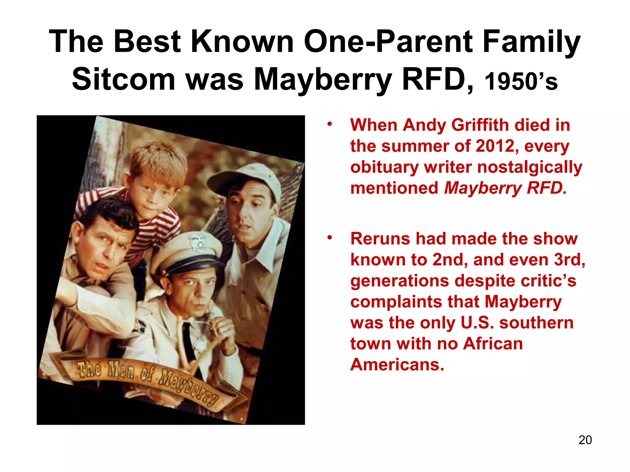 The Best Known One-Parent Family
Sitcom was Mayberry RFD, 1950’s
• When Andy Griffith died in
the summer of 2012, every
obituary writer nostalgically
mentioned Mayberry RFD.
• Reruns had made the show
known to 2nd, and even 3rd,
generations despite critic’s
complaints that Mayberry
was the only U.S. southern
town with no African
Americans.
20
 