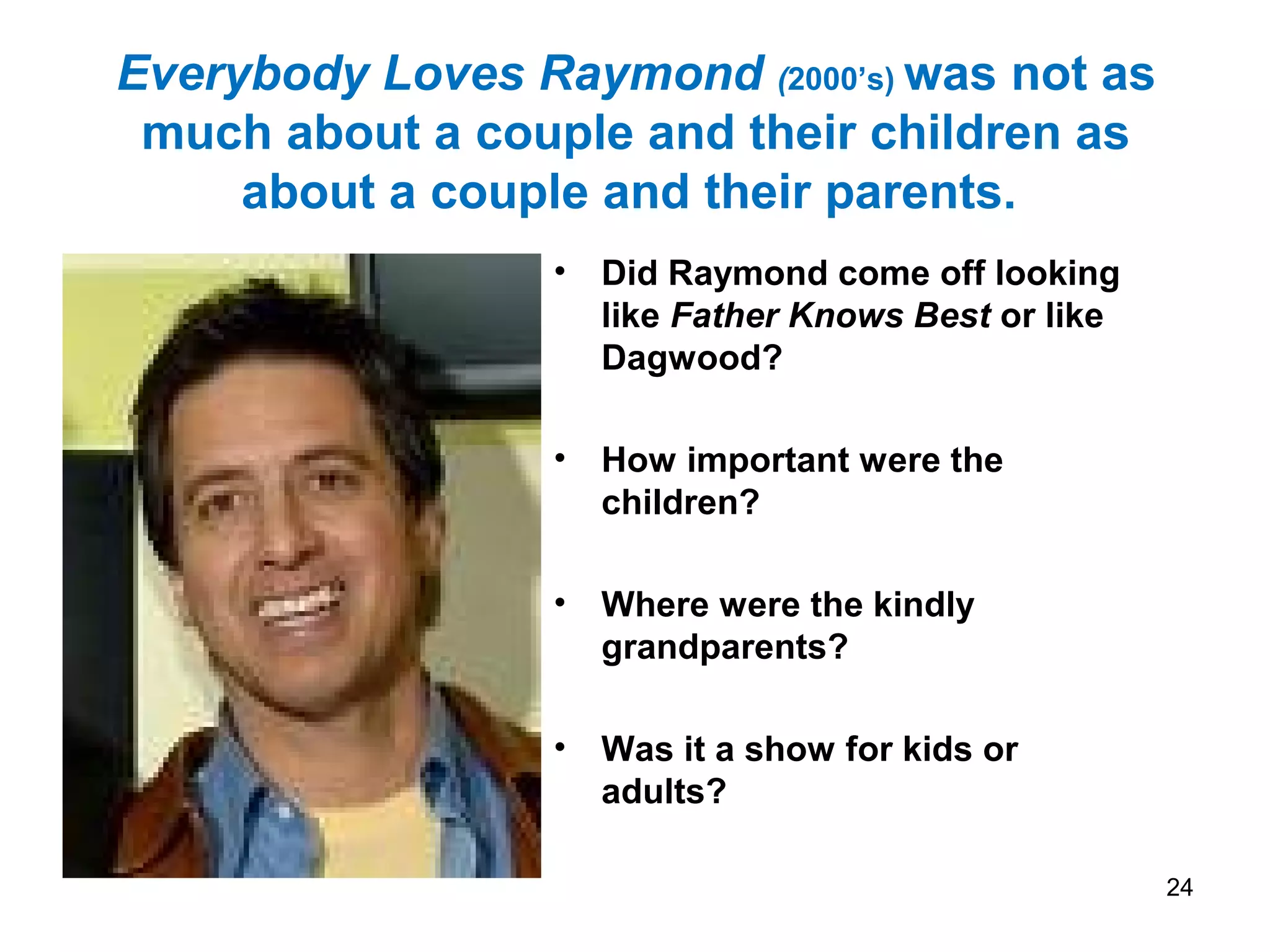 Everybody Loves Raymond (2000’s) was not as
much about a couple and their children as
about a couple and their parents.
• Did Raymond come off looking
like Father Knows Best or like
Dagwood?
• How important were the
children?
• Where were the kindly
grandparents?
• Was it a show for kids or
adults?
24
 