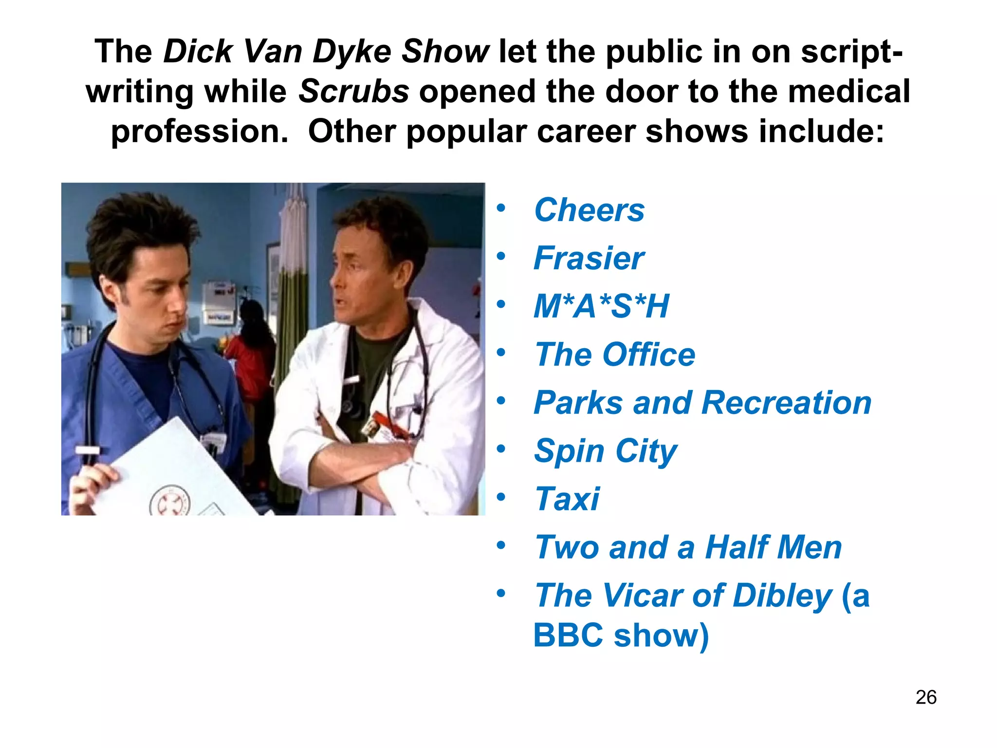 The Dick Van Dyke Show let the public in on script-
writing while Scrubs opened the door to the medical
profession. Other popular career shows include:
• Cheers
• Frasier
• M*A*S*H
• The Office
• Parks and Recreation
• Spin City
• Taxi
• Two and a Half Men
• The Vicar of Dibley (a
BBC show)
26
 