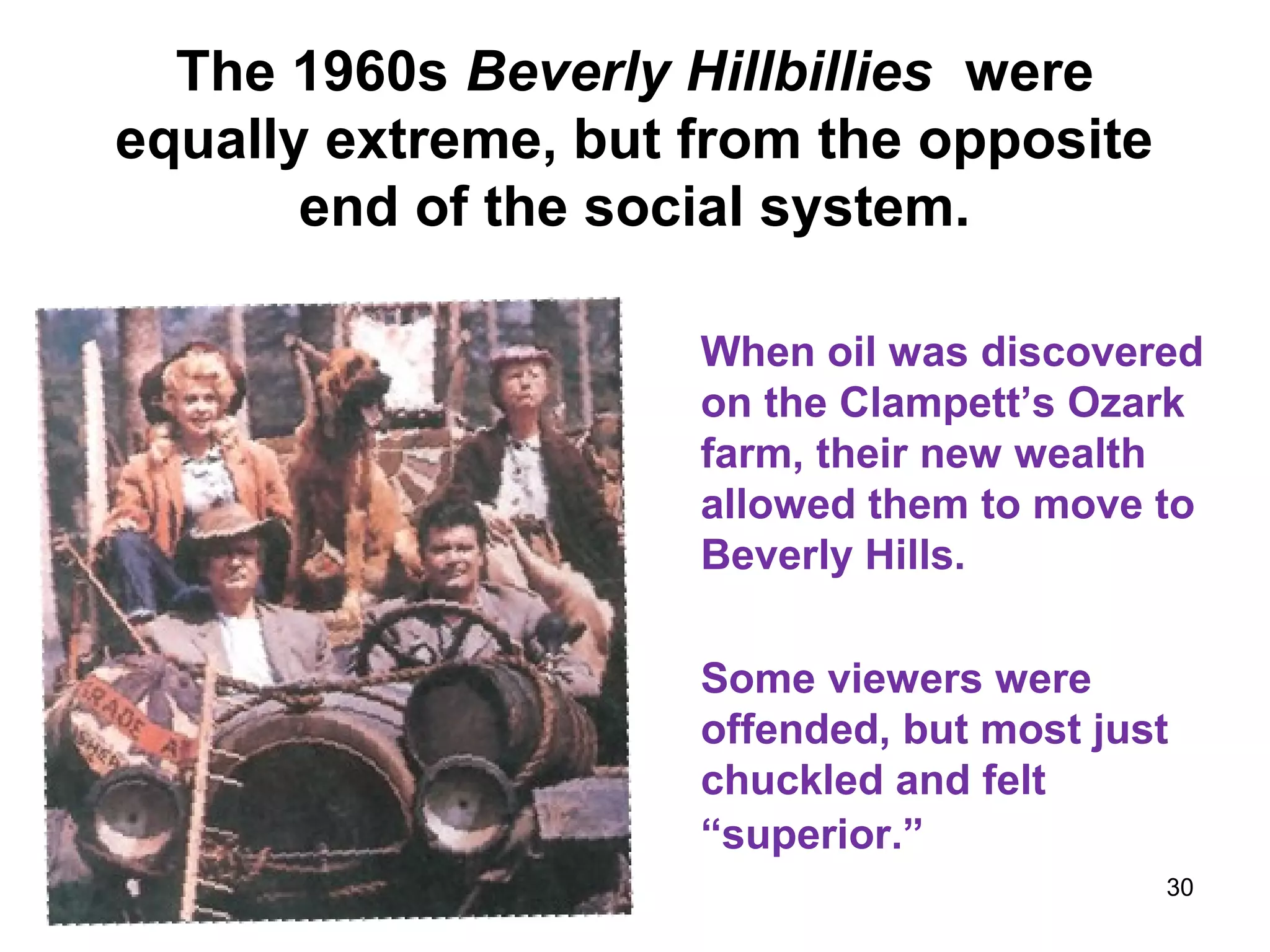 The 1960s Beverly Hillbillies were
equally extreme, but from the opposite
end of the social system.
When oil was discovered
on the Clampett’s Ozark
farm, their new wealth
allowed them to move to
Beverly Hills.
Some viewers were
offended, but most just
chuckled and felt
“superior.”
30
 