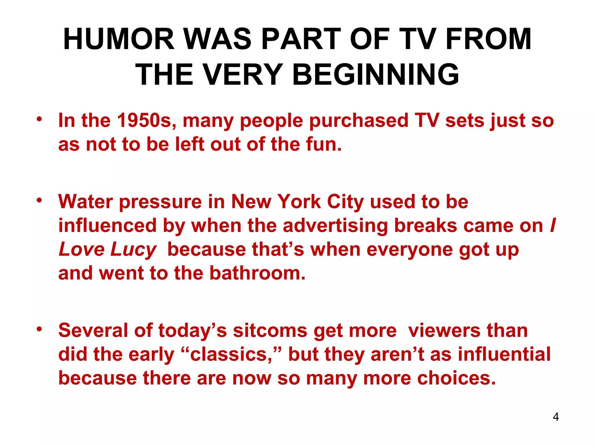 HUMOR WAS PART OF TV FROM
THE VERY BEGINNING
• In the 1950s, many people purchased TV sets just so
as not to be left out of the fun.
• Water pressure in New York City used to be
influenced by when the advertising breaks came on I
Love Lucy because that’s when everyone got up
and went to the bathroom.
• Several of today’s sitcoms get more viewers than
did the early “classics,” but they aren’t as influential
because there are now so many more choices.
4
 