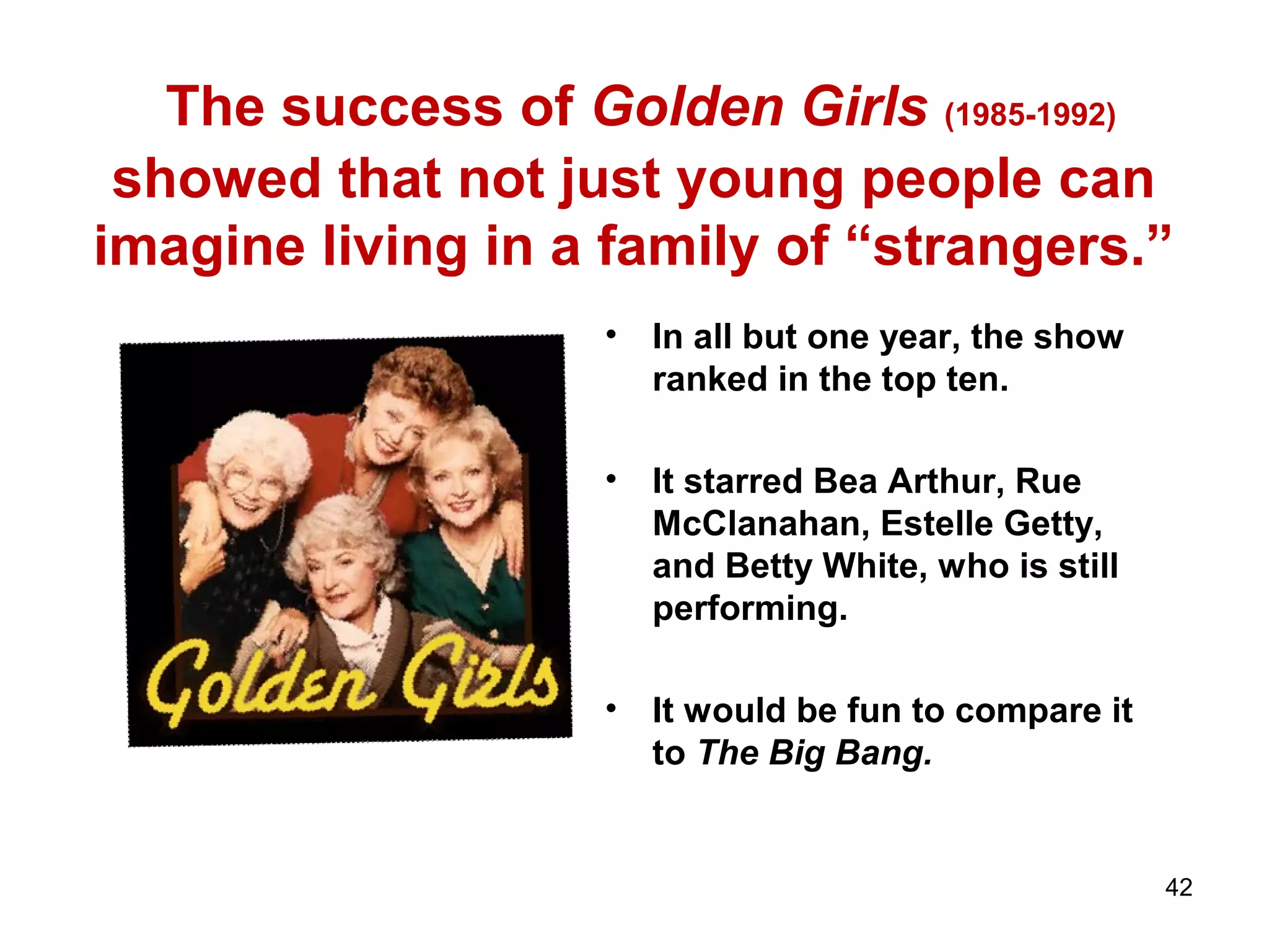 The success of Golden Girls (1985-1992)
showed that not just young people can
imagine living in a family of “strangers.”
• In all but one year, the show
ranked in the top ten.
• It starred Bea Arthur, Rue
McClanahan, Estelle Getty,
and Betty White, who is still
performing.
• It would be fun to compare it
to The Big Bang.
42
 