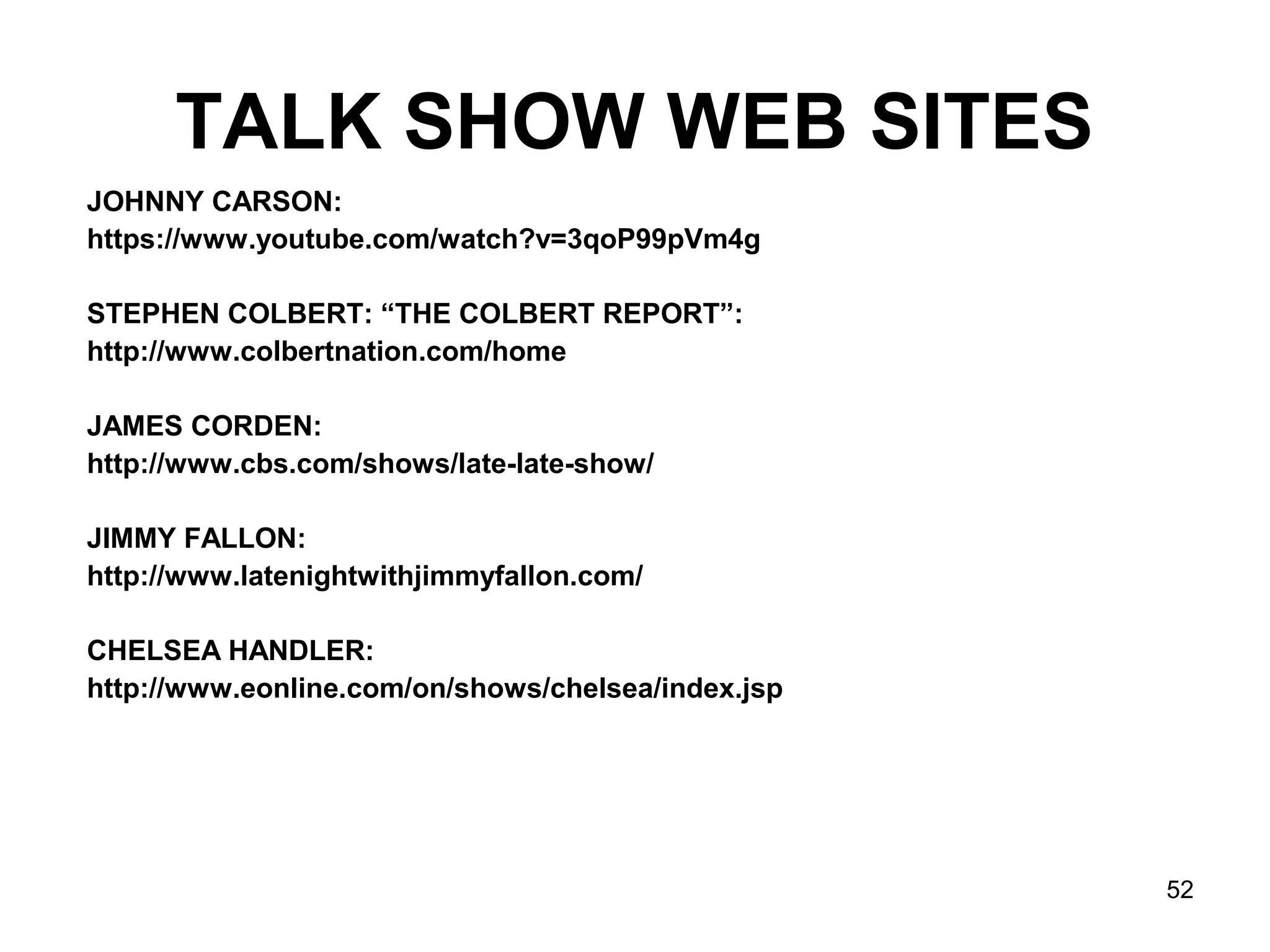 52
TALK SHOW WEB SITES
JOHNNY CARSON:
https://www.youtube.com/watch?v=3qoP99pVm4g
STEPHEN COLBERT: “THE COLBERT REPORT”:
http://www.colbertnation.com/home
JAMES CORDEN:
http://www.cbs.com/shows/late-late-show/
JIMMY FALLON:
http://www.latenightwithjimmyfallon.com/
CHELSEA HANDLER:
http://www.eonline.com/on/shows/chelsea/index.jsp
 