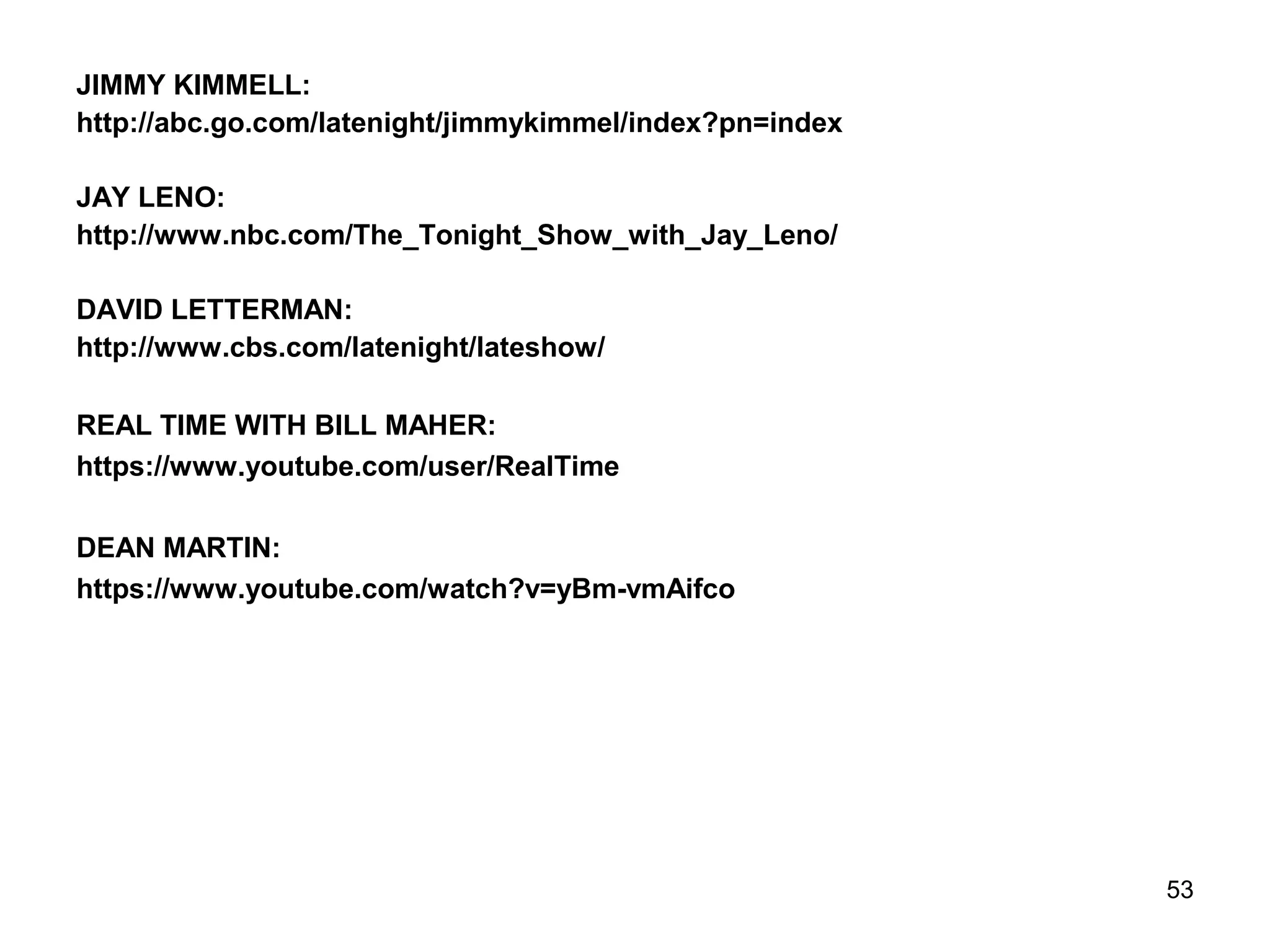 JIMMY KIMMELL:
http://abc.go.com/latenight/jimmykimmel/index?pn=index
JAY LENO:
http://www.nbc.com/The_Tonight_Show_with_Jay_Leno/
DAVID LETTERMAN:
http://www.cbs.com/latenight/lateshow/
REAL TIME WITH BILL MAHER:
https://www.youtube.com/user/RealTime
DEAN MARTIN:
https://www.youtube.com/watch?v=yBm-vmAifco
53
 