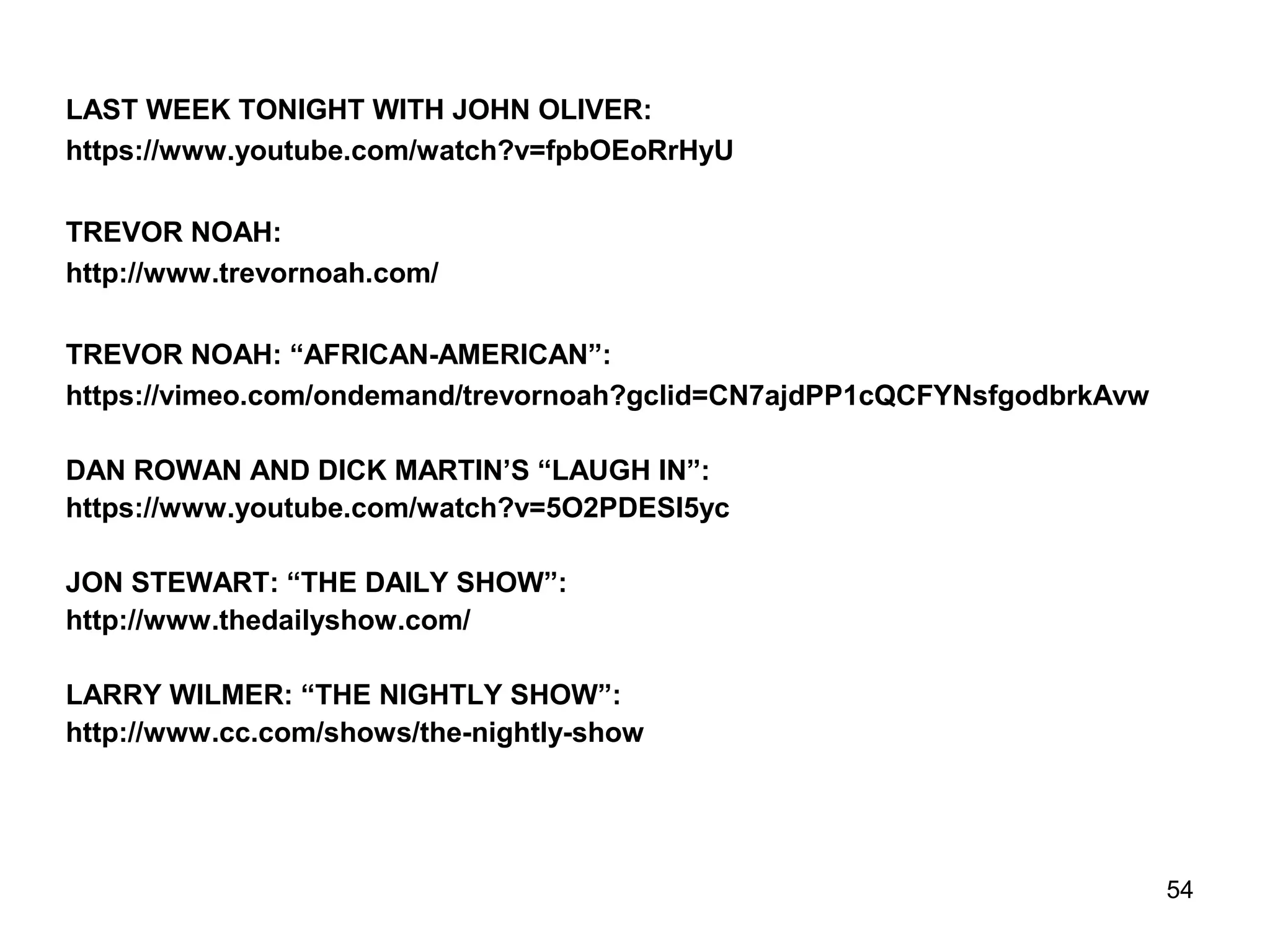 54
LAST WEEK TONIGHT WITH JOHN OLIVER:
https://www.youtube.com/watch?v=fpbOEoRrHyU
TREVOR NOAH:
http://www.trevornoah.com/
TREVOR NOAH: “AFRICAN-AMERICAN”:
https://vimeo.com/ondemand/trevornoah?gclid=CN7ajdPP1cQCFYNsfgodbrkAvw
DAN ROWAN AND DICK MARTIN’S “LAUGH IN”:
https://www.youtube.com/watch?v=5O2PDESI5yc
JON STEWART: “THE DAILY SHOW”:
http://www.thedailyshow.com/
LARRY WILMER: “THE NIGHTLY SHOW”:
http://www.cc.com/shows/the-nightly-show
 