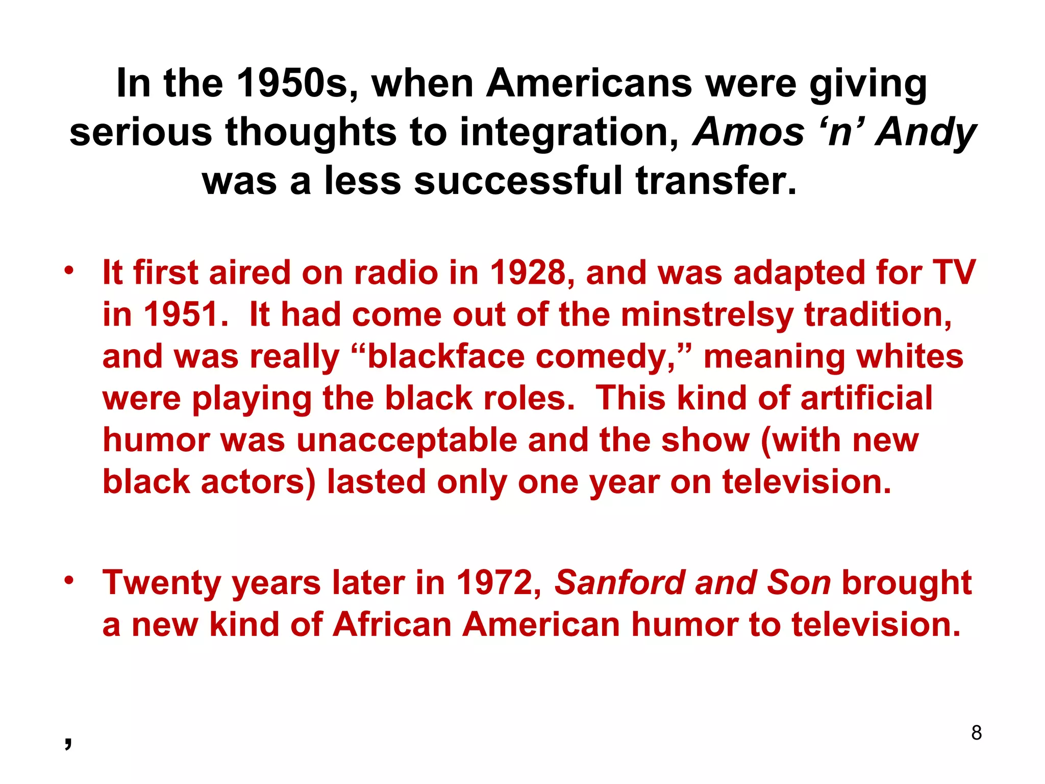 In the 1950s, when Americans were giving
serious thoughts to integration, Amos ‘n’ Andy
was a less successful transfer.
• It first aired on radio in 1928, and was adapted for TV
in 1951. It had come out of the minstrelsy tradition,
and was really “blackface comedy,” meaning whites
were playing the black roles. This kind of artificial
humor was unacceptable and the show (with new
black actors) lasted only one year on television.
• Twenty years later in 1972, Sanford and Son brought
a new kind of African American humor to television.
, 8
 