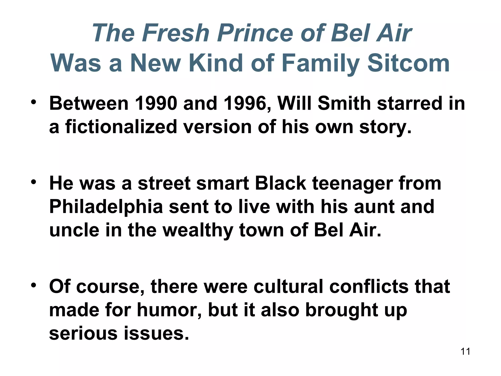 The Fresh Prince of Bel Air
Was a New Kind of Family Sitcom
• Between 1990 and 1996, Will Smith starred in
a fictionalized version of his own story.
• He was a street smart Black teenager from
Philadelphia sent to live with his aunt and
uncle in the wealthy town of Bel Air.
• Of course, there were cultural conflicts that
made for humor, but it also brought up
serious issues.
11
 