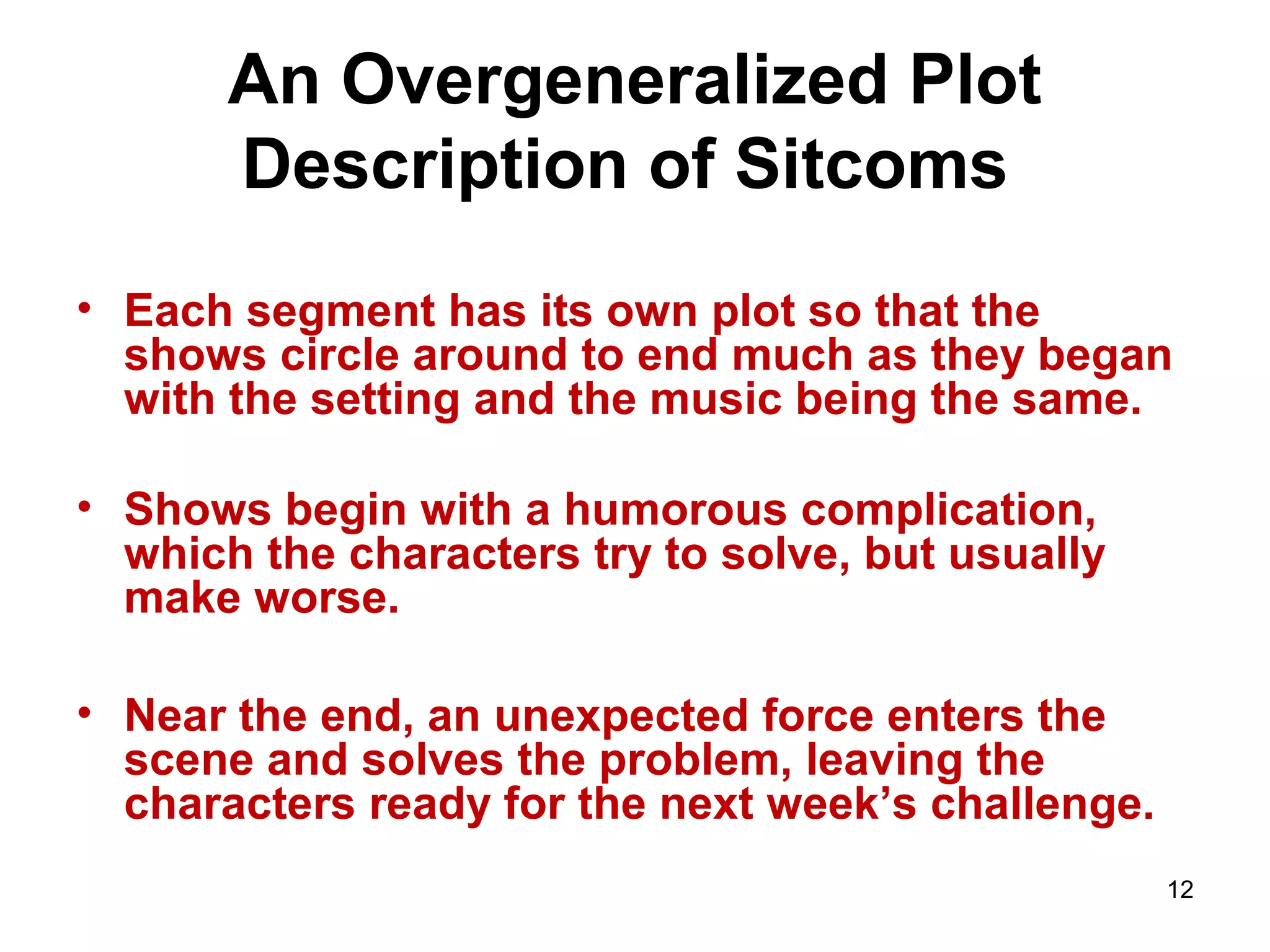 12
An Overgeneralized Plot
Description of Sitcoms
• Each segment has its own plot so that the
shows circle around to end much as they began
with the setting and the music being the same.
• Shows begin with a humorous complication,
which the characters try to solve, but usually
make worse.
• Near the end, an unexpected force enters the
scene and solves the problem, leaving the
characters ready for the next week’s challenge.
 