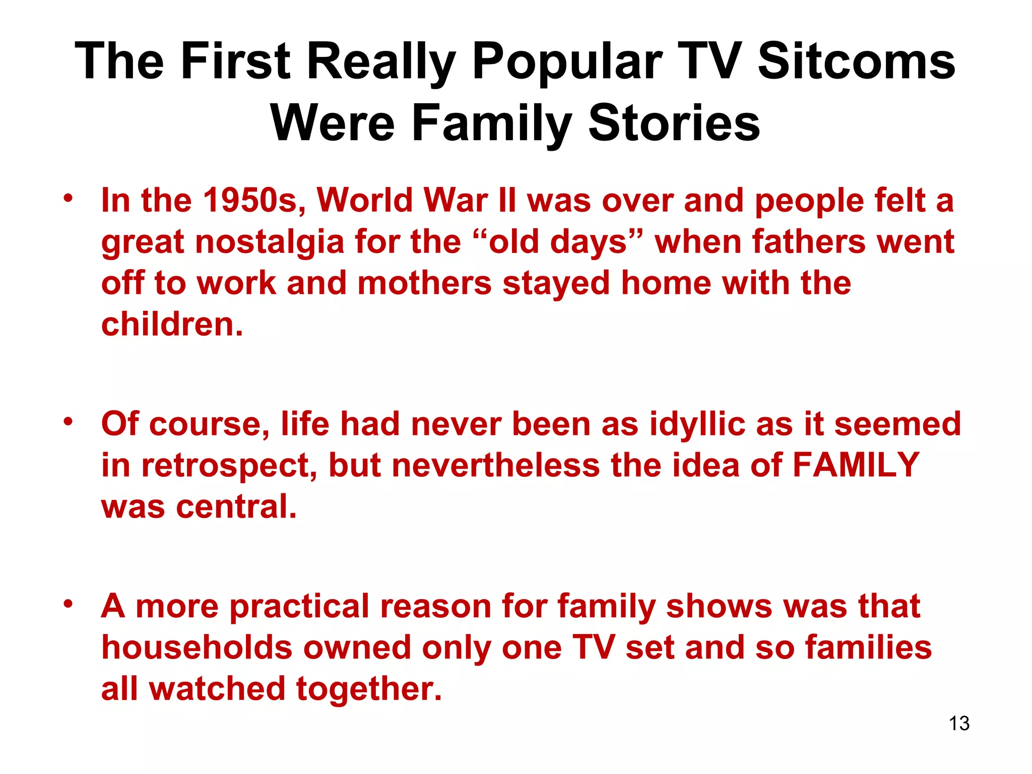 The First Really Popular TV Sitcoms
Were Family Stories
• In the 1950s, World War II was over and people felt a
great nostalgia for the “old days” when fathers went
off to work and mothers stayed home with the
children.
• Of course, life had never been as idyllic as it seemed
in retrospect, but nevertheless the idea of FAMILY
was central.
• A more practical reason for family shows was that
households owned only one TV set and so families
all watched together.
13
 