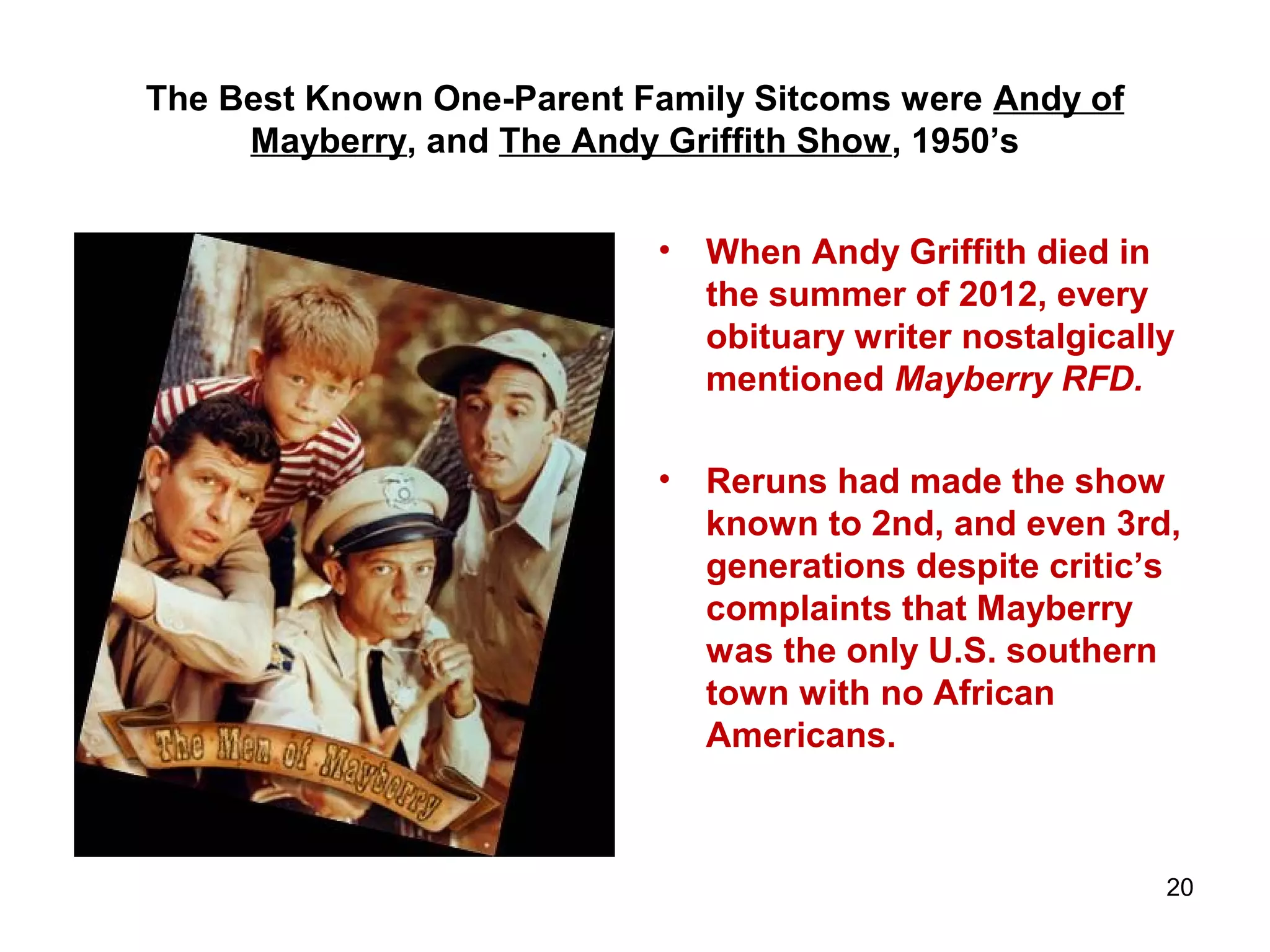 The Best Known One-Parent Family Sitcoms were Andy of
Mayberry, and The Andy Griffith Show, 1950’s
• When Andy Griffith died in
the summer of 2012, every
obituary writer nostalgically
mentioned Mayberry RFD.
• Reruns had made the show
known to 2nd, and even 3rd,
generations despite critic’s
complaints that Mayberry
was the only U.S. southern
town with no African
Americans.
20
 