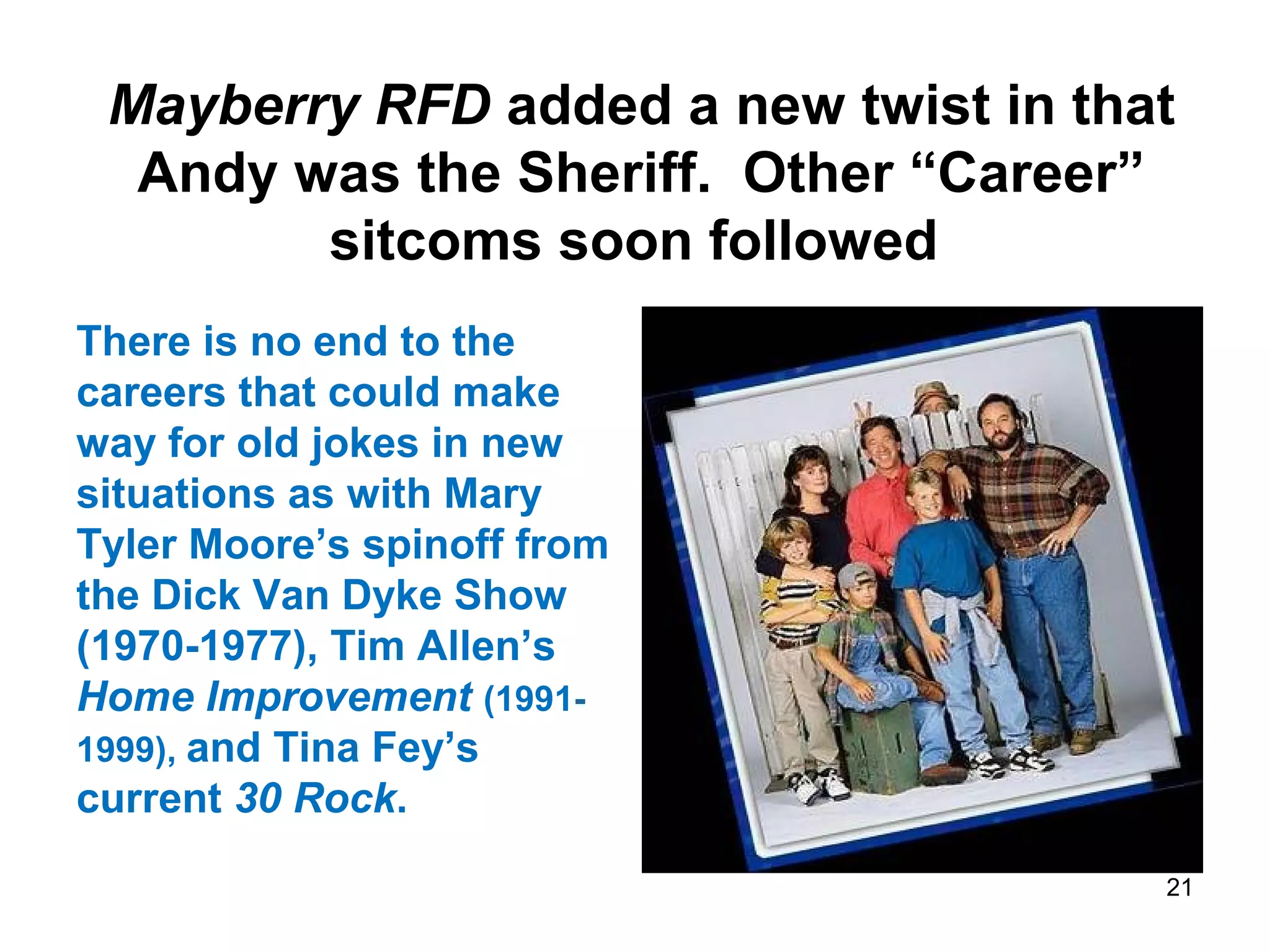 Mayberry RFD added a new twist in that
Andy was the Sheriff. Other “Career”
sitcoms soon followed
There is no end to the
careers that could make
way for old jokes in new
situations as with Mary
Tyler Moore’s spinoff from
the Dick Van Dyke Show
(1970-1977), Tim Allen’s
Home Improvement (1991-
1999), and Tina Fey’s
current 30 Rock.
21
 