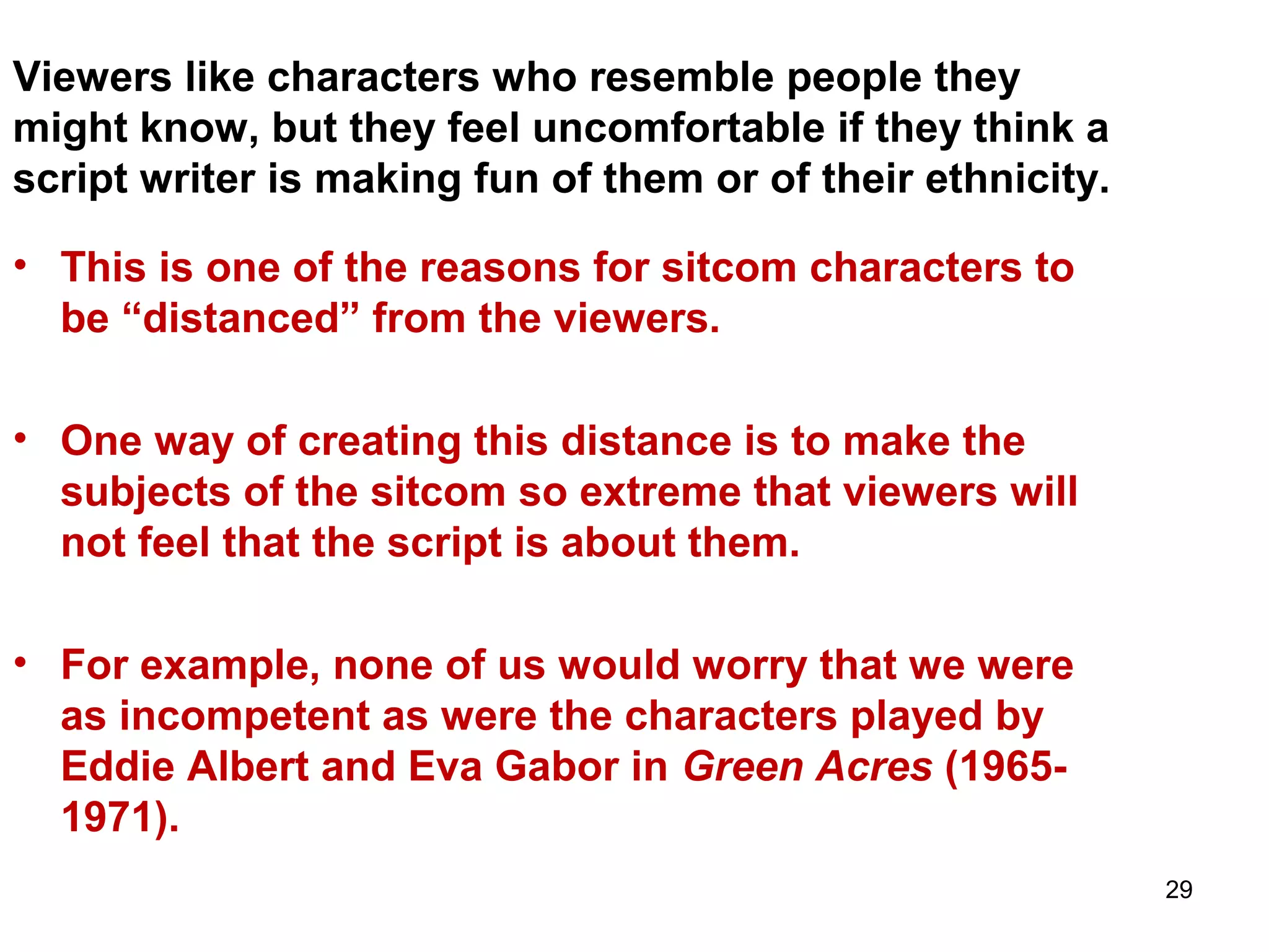 29
Viewers like characters who resemble people they
might know, but they feel uncomfortable if they think a
script writer is making fun of them or of their ethnicity.
• This is one of the reasons for sitcom characters to
be “distanced” from the viewers.
• One way of creating this distance is to make the
subjects of the sitcom so extreme that viewers will
not feel that the script is about them.
• For example, none of us would worry that we were
as incompetent as were the characters played by
Eddie Albert and Eva Gabor in Green Acres (1965-
1971).
 