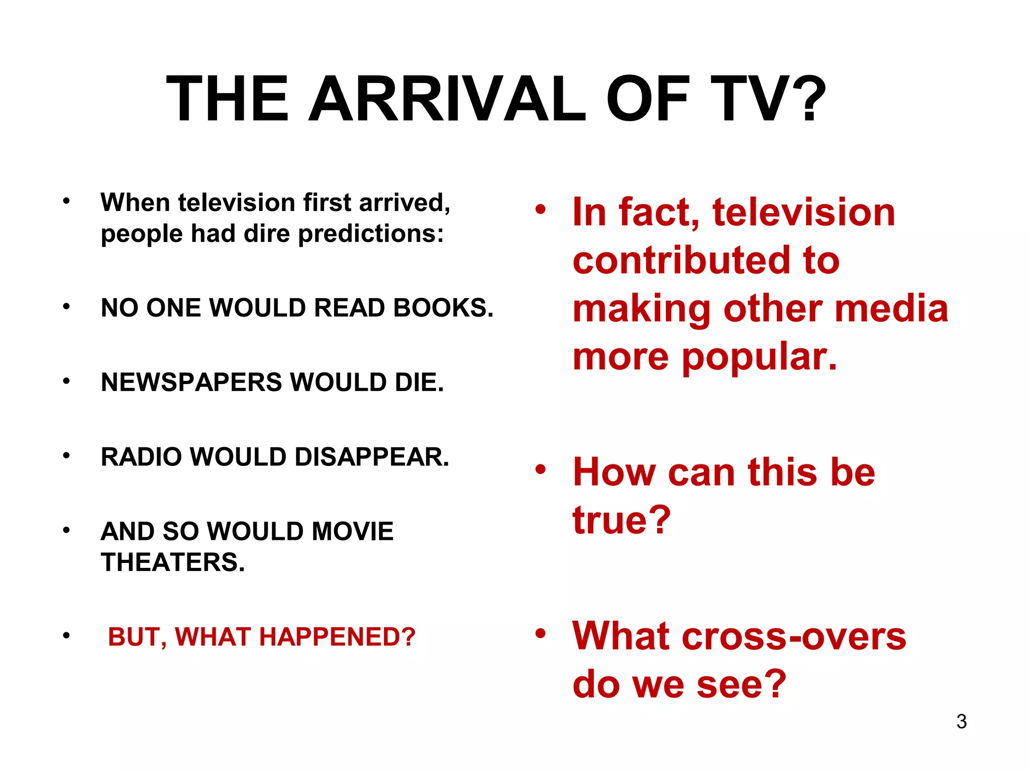 THE ARRIVAL OF TV?
• When television first arrived,
people had dire predictions:
• NO ONE WOULD READ BOOKS.
• NEWSPAPERS WOULD DIE.
• RADIO WOULD DISAPPEAR.
• AND SO WOULD MOVIE
THEATERS.
• BUT, WHAT HAPPENED?
• In fact, television
contributed to
making other media
more popular.
• How can this be
true?
• What cross-overs
do we see?
3
 